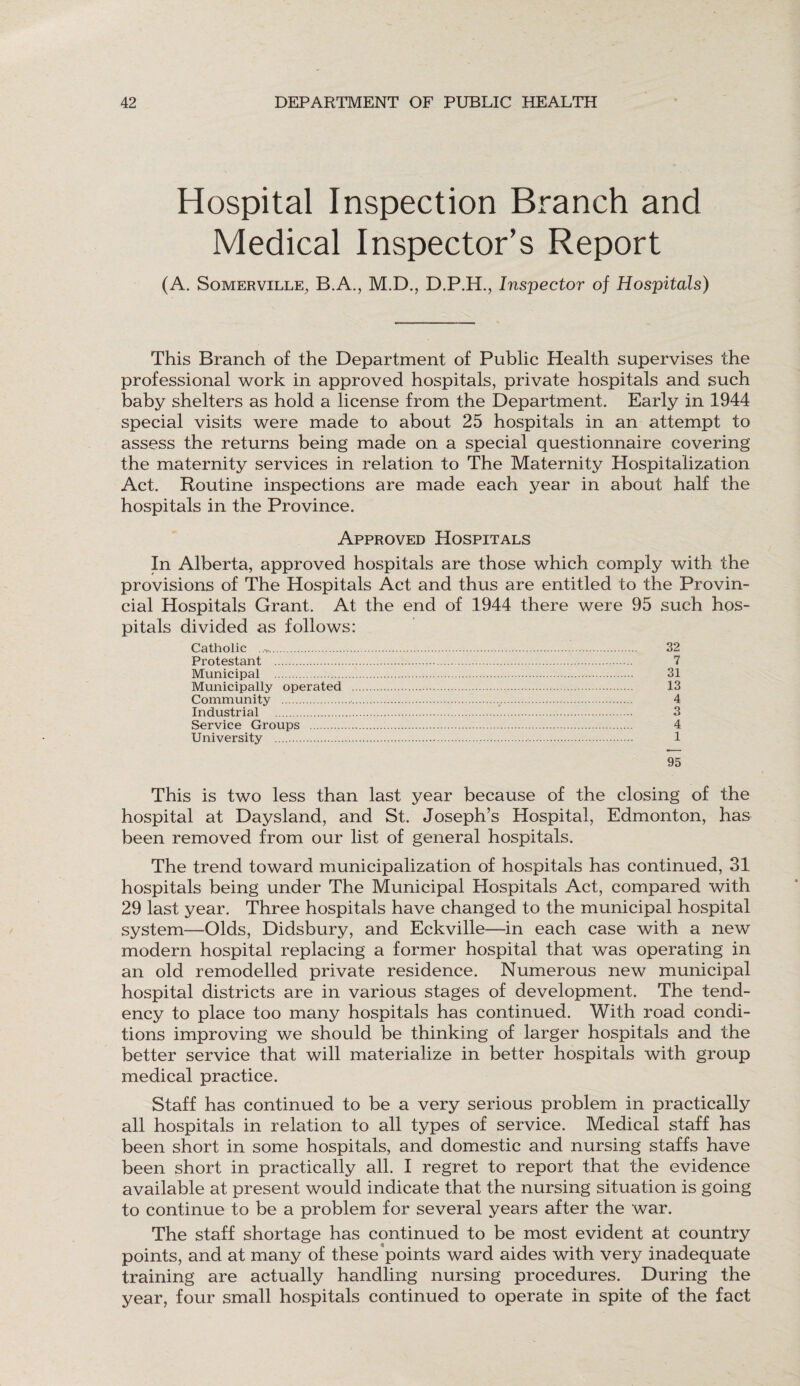 Hospital Inspection Branch and Medical Inspector’s Report (A. Somerville, B.A., M.D., D.P.H., Inspector of Hospitals) This Branch of the Department of Public Health supervises the professional work in approved hospitals, private hospitals and such baby shelters as hold a license from the Department. Early in 1944 special visits were made to about 25 hospitals in an attempt to assess the returns being made on a special questionnaire covering the maternity services in relation to The Maternity Hospitalization Act. Routine inspections are made each year in about half the hospitals in the Province. Approved Hospitals In Alberta, approved hospitals are those which comply with the provisions of The Hospitals Act and thus are entitled to the Provin¬ cial Hospitals Grant. At the end of 1944 there were 95 such hos¬ pitals divided as follows: Catholic . Protestant . Municipal . Municipally operated Community . Industrial . Service Groups . University .. 32 7 31 13 4 3 4 1 95 This is two less than last year because of the closing of the hospital at Daysland, and St. Joseph’s Hospital, Edmonton, has been removed from our list of general hospitals. The trend toward municipalization of hospitals has continued, 31 hospitals being under The Municipal Hospitals Act, compared with 29 last year. Three hospitals have changed to the municipal hospital system—Olds, Didsbury, and Eckville—in each case with a new modern hospital replacing a former hospital that was operating in an old remodelled private residence. Numerous new municipal hospital districts are in various stages of development. The tend¬ ency to place too many hospitals has continued. With road condi¬ tions improving we should be thinking of larger hospitals and the better service that will materialize in better hospitals with group medical practice. Staff has continued to be a very serious problem in practically all hospitals in relation to all types of service. Medical staff has been short in some hospitals, and domestic and nursing staffs have been short in practically all. I regret to report that the evidence available at present would indicate that the nursing situation is going to continue to be a problem for several years after the war. The staff shortage has continued to be most evident at country points, and at many of these points ward aides with very inadequate training are actually handling nursing procedures. During the year, four small hospitals continued to operate in spite of the fact