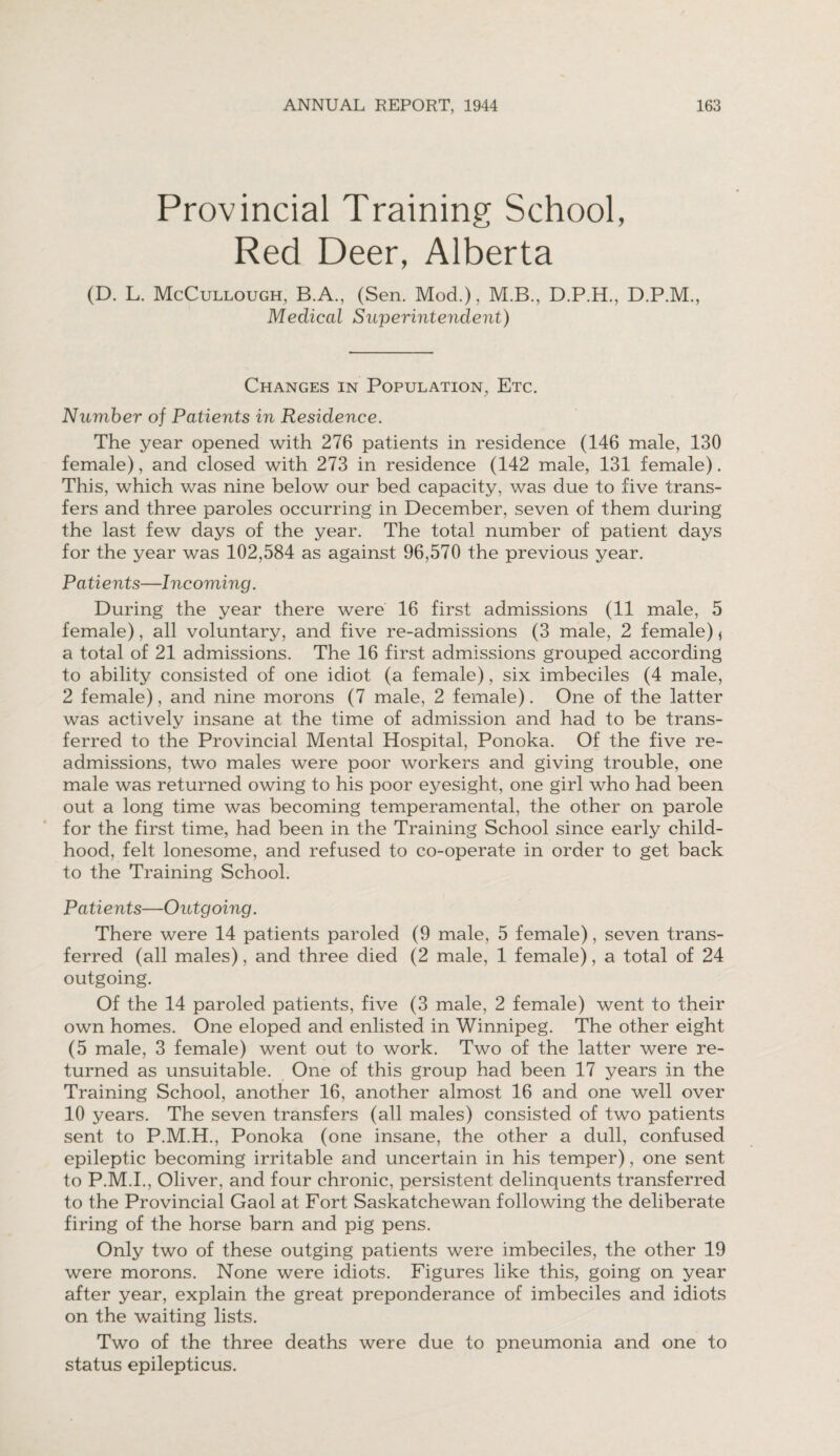 Provincial Training School, Red Deer, Alberta (D. L. McCullough, B.A., (Sen. Mod.), M.B., D.P.H., D.P.M., Medical Superintendent) Changes in Population, Etc. Number of Patients in Residence. The year opened with 276 patients in residence (146 male, 130 female), and closed with 273 in residence (142 male, 131 female). This, which was nine below our bed capacity, was due to five trans¬ fers and three paroles occurring in December, seven of them during the last few days of the year. The total number of patient days for the year was 102,584 as against 96,570 the previous year. Patients—Incoming. During the year there were 16 first admissions (11 male, 5 female), all voluntary, and five re-admissions (3 male, 2 female) * a total of 21 admissions. The 16 first admissions grouped according to ability consisted of one idiot (a female), six imbeciles (4 male, 2 female), and nine morons (7 male, 2 female). One of the latter was actively insane at the time of admission and had to be trans¬ ferred to the Provincial Mental Hospital, Ponoka. Of the five re¬ admissions, two males were poor workers and giving trouble, one male was returned owing to his poor eyesight, one girl who had been out a long time was becoming temperamental, the other on parole for the first time, had been in the Training School since early child¬ hood, felt lonesome, and refused to co-operate in order to get back to the Training School. Patients—Outgoing. There were 14 patients paroled (9 male, 5 female), seven trans¬ ferred (all males), and three died (2 male, 1 female), a total of 24 outgoing. Of the 14 paroled patients, five (3 male, 2 female) went to their own homes. One eloped and enlisted in Winnipeg. The other eight (5 male, 3 female) went out to work. Two of the latter were re¬ turned as unsuitable. One of this group had been 17 years in the Training School, another 16, another almost 16 and one well over 10 years. The seven transfers (all males) consisted of two patients sent to P.M.H., Ponoka (one insane, the other a dull, confused epileptic becoming irritable and uncertain in his temper), one sent to P.M.I., Oliver, and four chronic, persistent delinquents transferred to the Provincial Gaol at Fort Saskatchewan following the deliberate firing of the horse barn and pig pens. Only two of these outging patients were imbeciles, the other 19 were morons. None were idiots. Figures like this, going on year after year, explain the great preponderance of imbeciles and idiots on the waiting lists. Two of the three deaths were due to pneumonia and one to status epilepticus.