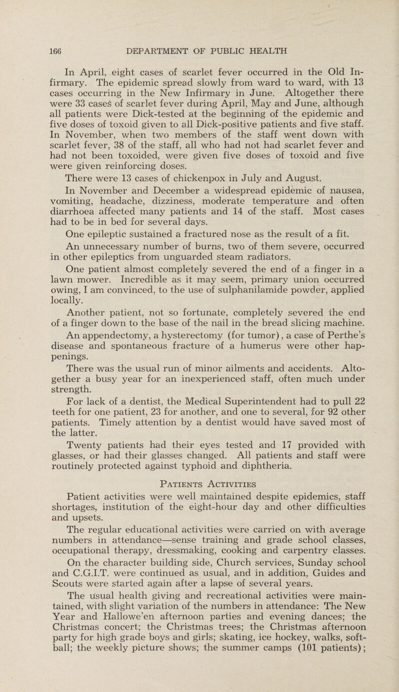 In April, eight cases of scarlet fever occurred in the Old In¬ firmary. The epidemic spread slowly from ward to ward, with 13 cases occurring in the New Infirmary in June. Altogether there were 33 cases of scarlet fever during April, May and June, although all patients were Dick-tested at the beginning of the epidemic and five doses of toxoid given to all Dick-positive patients and five staff. In November, when two members of the staff went down with scarlet fever, 38 of the staff, all who had not had scarlet fever and had not been toxoided, were given five doses of toxoid and five were given reinforcing doses. There were 13 cases of chickenpox in July and August. In November and December a widespread epidemic of nausea, vomiting, headache, dizziness, moderate temperature and often diarrhoea affected many patients and 14 of the staff. Most cases had to be in bed for several days. One epileptic sustained a fractured nose as the result of a fit. An unnecessary number of burns, two of them severe, occurred in other epileptics from unguarded steam radiators. One patient almost completely severed the end of a finger in a lawn mower. Incredible as it may seem, primary union occurred owing, I am convinced, to the use of sulphanilamide powder, applied locally. Another patient, not so fortunate, completely severed the end of a finger down to the base of the nail in the bread slicing machine. An appendectomy, a hysterectomy (for tumor), a case of Perthe’s disease and spontaneous fracture of a humerus were other hap¬ penings. There was the usual run of minor ailments and accidents. Alto¬ gether a busy year for an inexperienced staff, often much under strength. For lack of a dentist, the Medical Superintendent had to pull 22 teeth for one patient, 23 for another, and one to several, for 92 other patients. Timely attention by a dentist would have saved most of the latter. Twenty patients had their eyes tested and 17 provided with glasses, or had their glasses changed. All patients and staff were routinely protected against typhoid and diphtheria. Patients Activities Patient activities were well maintained despite epidemics, staff shortages, institution of the eight-hour day and other difficulties and upsets. The regular educational activities were carried on with average numbers in attendance—sense training and grade school classes, occupational therapy, dressmaking, cooking and carpentry classes. On the character building side, Church services, Sunday school and C.G.I.T. were continued as usual, and in addition, Guides and Scouts were started again after a lapse of several years. The usual health giving and recreational activities were main¬ tained, with slight variation of the numbers in attendance: The New Year and Hallowe’en afternoon parties and evening dances; the Christmas concert; the Christmas trees; the Christmas afternoon party for high grade boys and girls; skating, ice hockey, walks, soft- ball; the weekly picture shows; the summer camps (101 patients);