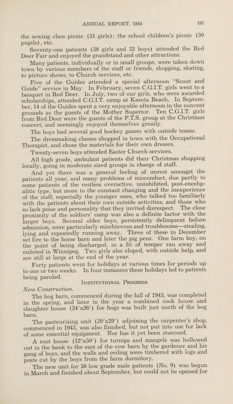 the sewing class picnic (51 girls); the school children’s picnic (30 pupils), etc. Seventy-one patients (38 girls and 33 boys) attended the Red Deer Fair and enjoyed the grandstand and other attractions. Many patients, individually or in small groups, were taken down town by various members of the staff or friends, shopping, skating, to picture shows, to Church services, etc. Five of the Guides attended a special afternoon “Scout and Guide” service in May. In February, seven C.G.I.T. girls went to a banquet in Red Deer. In July, two of our girls, who were awarded scholarships, attended C.G.I.T. camp at Kasota Beach. In Septem¬ ber, 14 of the Guides spent a very enjoyable afternoon in the convent grounds as the guests of the Mother Superior. Ten C.G.I.T. girls from Red Deer were the guests of the P.T.S. group at the Christmas concert, and seemingly enjoyed themselves greatly. The boys had several good hockey games with outside teams. The dressmaking classes shopped in town with the Occupational Therapist, and chose the materials for their own dresses. Twenty-seven boys attended Easter Church services. All high grade, ambulant patients did their Christmas shopping locally, going in moderate sized groups in charge of staff. And yet there was a general feeling of unrest amongst the patients all year, and many problems of misconduct, due partly to some patients of the restless overactive, uninhibited, post-encehp- alitic type, but more to the constant changing and the inexperience of the staff, especially the younger ones, who talked too familiarly with the patients about their own outside activities, and those who so lack poise and personality that they invited disrespect. The close proximity of the soldiers’ camp was also a definite factor with the larger boys. Several older boys, persistently delinquent before admission, were particularly mischievous and troublesome—stealing, lying and repeatedly running away. Three of these in December set fire to the horse barn and later the pig pens. One farm boy, on the point of being discharged, in a fit of temper ran away and enlisted in Winnipeg. Two girls also eloped, with outside help, and are still at large at the end of the year. Forty patients went for holidays at various times for periods up to one or two weeks. In four instances these holidays led to patients being paroled. Institutional Progress New Construction. The hog barn, commenced during the fall of 1943, was completed in the spring, and later in the year a combined cook house and slaughter house (24'x26') for hogs was built just north of the hog barn. The pasteurizing unit (20'x20') adjoining the carpenter’s shop, commenced in 1943, was also finished, but not put into use for lack of some essential equipment. Nor has it yet been stuccoed. A root house (12'x50') for turnips and mangels was hollowed out in the bank to the east of the cow barn by the gardener and his gang of boys, and the walls and ceiling were timbered with logs and posts cut by the boys from the farm dormitory. The new unit for 50 low grade male patients (No. 9) was begun in March and finished about September, but could not be opened for