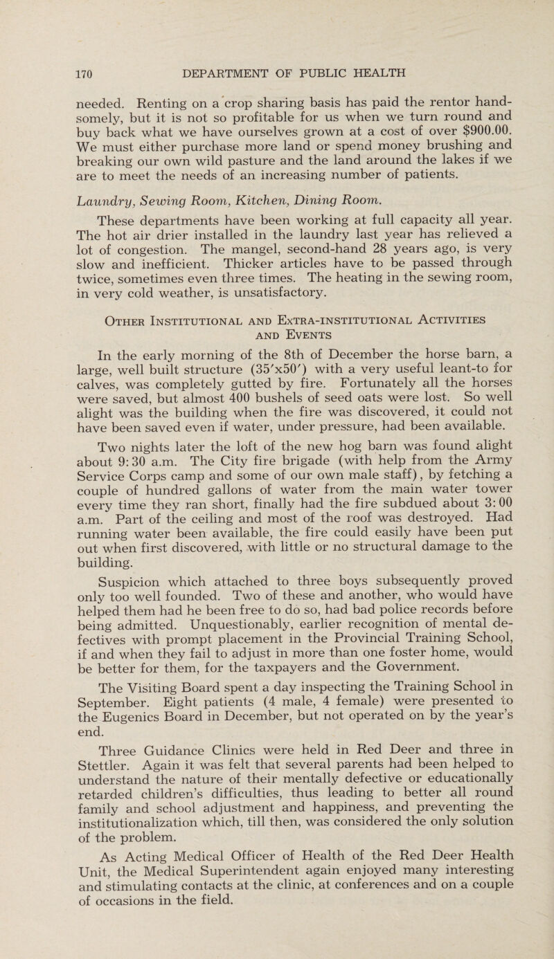 needed. Renting on a crop sharing basis has paid the rentor hand¬ somely, but it is not so profitable for us when we turn round and buy back what we have ourselves grown at a cost of over $900.00. We must either purchase more land or spend money brushing and breaking our own wild pasture and the land around the lakes if we are to meet the needs of an increasing number of patients. Laundry, Sewing Room, Kitchen, Dining Room. These departments have been working at full capacity all year. The hot air drier installed in the laundry last year has relieved a lot of congestion. The mangel, second-hand 28 years ago, is very slow and inefficient. Thicker articles have to be passed through twice, sometimes even three times. The heating in the sewing room, in very cold weather, is unsatisfactory. Other Institutional and Extra-institutional Activities and Events In the early morning of the 8th of December the horse barn, a large, well built structure ^'xSO') with a very useful leant-to for calves, was completely gutted by fire. Fortunately all the horses were saved, but almost 400 bushels of seed oats were lost. So well alight was the building when the fire was discovered, it could not have been saved even if water, under pressure, had been available. Two nights later the loft of the new hog barn was found alight about 9: 30 a.m. The City fire brigade (with help from the Army Service Corps camp and some of our own male staff), by fetching a couple of hundred gallons of water from the main water tower every time they ran short, finally had the fire subdued about 3: 00 a.m. Part of the ceiling and most of the roof was destroyed. Had running water been available, the fire could easily have been put out when first discovered, with, little or no structural damage to the building. Suspicion which attached to three boys subsequently proved only too well founded. Two of these and another, who would have helped them had he been free to do so, had bad police records before being admitted. Unquestionably, earlier recognition of mental de¬ fectives with prompt placement in the Provincial Training School, if and when they fail to adjust in more than one foster home, would be better for them, for the taxpayers and the Government. The Visiting Board spent a day inspecting the Training School in September. Eight patients (4 male, 4 female) were presented to the Eugenics Board in December, but not operated on by the year’s end. Three Guidance Clinics were held in Red Deer and three in Stettler. Again it was felt that several parents had been helped to understand the nature of their mentally defective or educationally retarded children’s difficulties, thus leading to better all round family and school adjustment and happiness, and preventing the institutionalization which, till then, was considered the only solution of the problem. As Acting Medical Officer of Health of the Red Deer Health Unit, the Medical Superintendent again enjoyed many interesting and stimulating contacts at the clinic, at conferences and on a couple of occasions in the field.