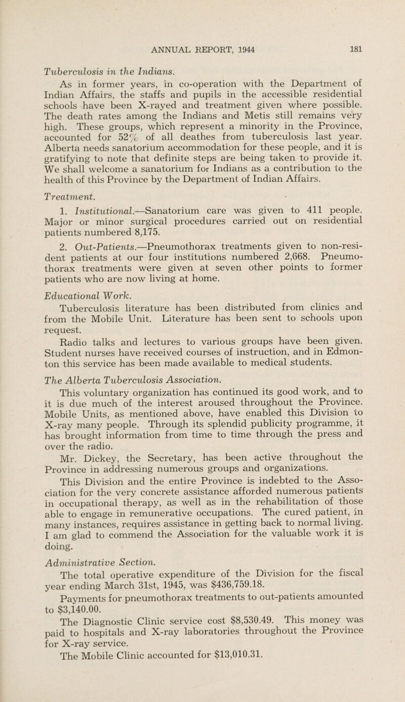 Tuberculosis in the Indians. As in former years, in co-operation with the Department of Indian Affairs, the staffs and pupils in the accessible residential schools have been X-rayed and treatment given where possible. The death rates among the Indians and Metis still remains very high. These groups, which represent a minority in the Province, accounted for 52% of all deathes from tuberculosis last year. Alberta needs sanatorium accommodation for these people, and it is gratifying to note that definite steps are being taken to provide it. We shall welcome a sanatorium for Indians as a contribution to the health of this Province by the Department of Indian Affairs. Treatment. 1. Institutional.—Sanatorium care was given to 411 people. Major or minor surgical procedures carried out on residential patients numbered 8,175. 2. Out-Patients.—Pneumothorax treatments given to non-resi¬ dent patients at our four institutions numbered 2,668. Pneumo¬ thorax treatments were given at seven other points to former patients who are now living at home. Educational Work. Tuberculosis literature has been distributed from clinics and from the Mobile Unit. Literature has been sent to schools upon request. Radio talks and lectures to various groups have been given. Student nurses have received courses of instruction, and in Edmon¬ ton this service has been made available to medical students. The Alberta Tuberculosis Association. This voluntary organization has continued its good work, and to it is due much of the interest aroused throughout the Province. Mobile Units, as mentioned above, have enabled this Division to X-ray many people. Through its splendid publicity programme, it has brought information from time to time through the press and over the radio. Mr. Dickey, the Secretary, has been active throughout the Province in addressing numerous groups and organizations. This Division and the entire Province is indebted to the Asso¬ ciation for the very concrete assistance afforded numerous patients in occupational therapy, as well as in the rehabilitation of those able to engage in remunerative occupations. The cured patient, in many instances, requires assistance in getting back to normal living. I am glad to commend the Association for the valuable work it is doing. Administrative Section. The total operative expenditure of the Division for the fiscal year ending March 31st, 1945, was $436,759.18. Payments for pneumothorax treatments to out-patients amounted to $3,140.00. The Diagnostic Clinic service cost $8,530.49. This money was paid to hospitals and X-ray laboratories throughout the Province for X-ray service. The Mobile Clinic accounted for $13,010.31.