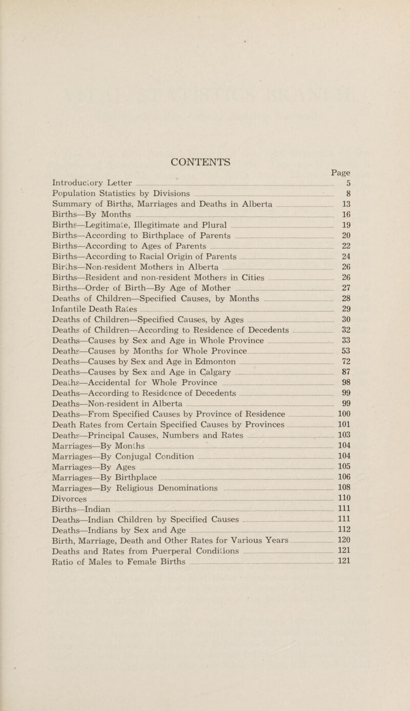 CONTENTS Page Introductory Letter . 5 Population Statistics by Divisions . 8 Summary of Births, Marriages and Deaths in Alberta 13 Births—By Months . 16 Births—Legitimate, Illegitimate and Plural . 19 Births—According to Birthplace of Parents . 20 Births—According to Ages of Parents . 22 Births—According to Racial Origin of Parents. 24 Births—Non-resident Mothers in Alberta . 26 Births—Resident and non-resident Mothers in Cities 26 Births—Order of Birth—By Age of Mother 27 Deaths of Children—Specified Causes, by Months . 28 Infantile Death Rates. 29 Deaths of Children—Specified Causes, by Ages . 30 Deaths of Children—According to Residence of Decedents . 32 Deaths—Causes by Sex and Age in Whole Province 33 Deaths—Causes by Months for Whole Province. 53 Deaths—Causes by Sex and Age in Edmonton . 72 Deaths—Causes by Sex and Age in Calgary . 87 Deaths—Accidental for Whole Province . 98 Deaths—According to Residence of Decedents. 99 Deaths—Non-resident in Alberta. 99 Deaths—From Specified Causes by Province of Residence 100 Death Rates from Certain Specified Causes by Provinces. 101 Deaths—Principal Causes, Numbers and Rates . 103 Marriages—By Months . 104 Marriages—By Conjugal Condition . 104 Marriages—By Ages . 105 Marriages—By Birthplace . 106 Marriages—By Religious Denominations . 108 Divorces . HO Births—Indian . Ill Deaths—Indian Children by Specified Causes . Ill Deaths—Indians by Sex and Age . 112 Birth, Marriage, Death and Other Rates for Various Years 120 Deaths and Rates from Puerperal Conditions . 121 Ratio of Males to Female Births 121