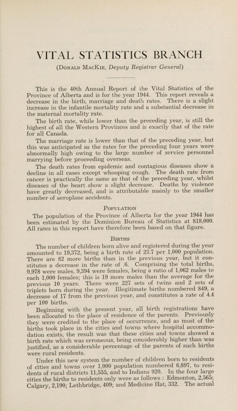 VITAL STATISTICS BRANCH (Donald MacKie, Deputy Registrar General) This is the 40th Annual Report of the Vital Statistics of the Province of Alberta and is for the year 1944. This report reveals a decrease in the birth, marriage and death rates. There is a slight increase in the infantile mortality rate and a substantial decrease in the maternal mortality rate. The birth rate, while lower than the preceding year, is still the highest of all the Western Provinces and is exactly that of the rate for all Canada. The marriage rate is lower than that of the preceding year, but this was anticipated as the rates for the preceding four years were abnormally high owing to the large number of service personnel marrying before proceeding overseas. The death rates from epidemic and contagious diseases show a decline in all cases except whooping cough. The death rate from cancer is practically the same as that of the preceding year, whilst diseases of the heart show a slight decrease. Deaths by violence have greatly decreased, and is attributable mainly to the smaller number of aeroplane accidents. Population The population of the Province of Alberta for the year 1944 has been estimated by the Dominion Bureau of Statistics at 818,000. All rates in this report have therefore been based on that figure. Births The number of children born alive and registered during the year amounted to 19,372, being a birth rate of 23.7 per 1,000 population. There are 82 more births than in the previous year, but it con¬ stitutes a decrease in the rate of .6. Comprising the total births, 9,978 were males, 9,394 were females, being a ratio of 1,062 males to each 1,000 females; this is 19 more males than the average for the previous 10 years. There were 227 sets of twins and 2 sets of triplets born during the year. Illegitimate births numbered 849, a decrease of 17 from the previous year, and constitutes a rate of 4.4 per 100 births. Beginning with the present year, all birth registrations have been allocated to the place of residence of the parents. Previously they were credited to the place of occurrence, and as most of the births took place in the cities and towns where hospital accommo¬ dation exists, the result was that these cities and towns showed a birth rate which was erroneous, being considerably higher than was justified, as a considerable percentage of the parents of such births were rural residents. Under this new system the number of children born to residents of cities and towns over 1,000 population numbered 6,897, to resi¬ dents of rural districts 11,555, and to Indians 920. In the four large cities the births to residents only were as follows : Edmonton, 2,565; Calgary, 2,190; Lethbridge, 409; and Medicine Hat, 332. The actual