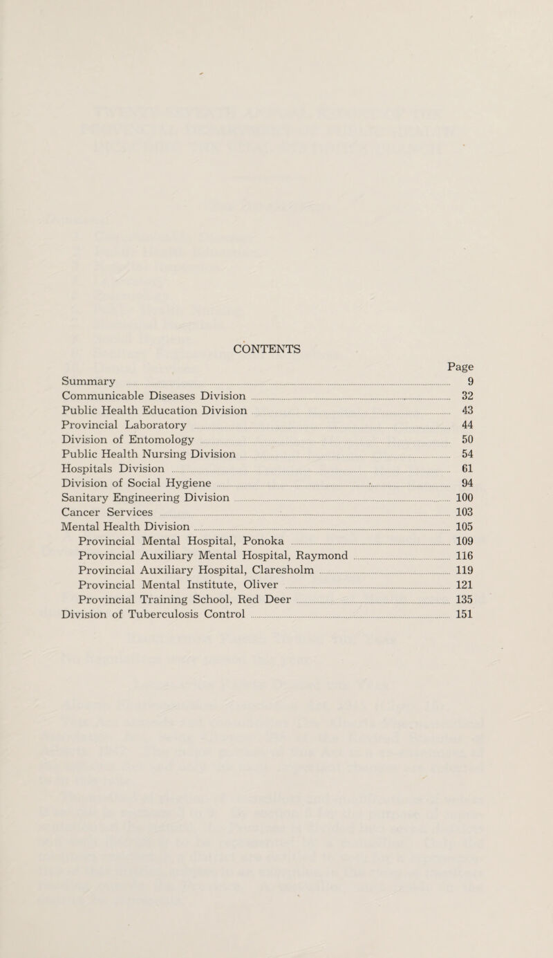 CONTENTS Page Summary . 9 Communicable Diseases Division . 32 Public Health Education Division 43 Provincial Laboratory . 44 Division of Entomology . 50 Public Health Nursing Division. 54 Hospitals Division . 61 Division of Social Hygiene .r.. 94 Sanitary Engineering Division . 100 Cancer Services . 103 Mental Health Division. 105 Provincial Mental Hospital, Ponoka . 109 Provincial Auxiliary Mental Hospital, Raymond 116 Provincial Auxiliary Hospital, Claresholm 119 Provincial Mental Institute, Oliver . 121 Provincial Training School, Red Deer . 135 Division of Tuberculosis Control . 151