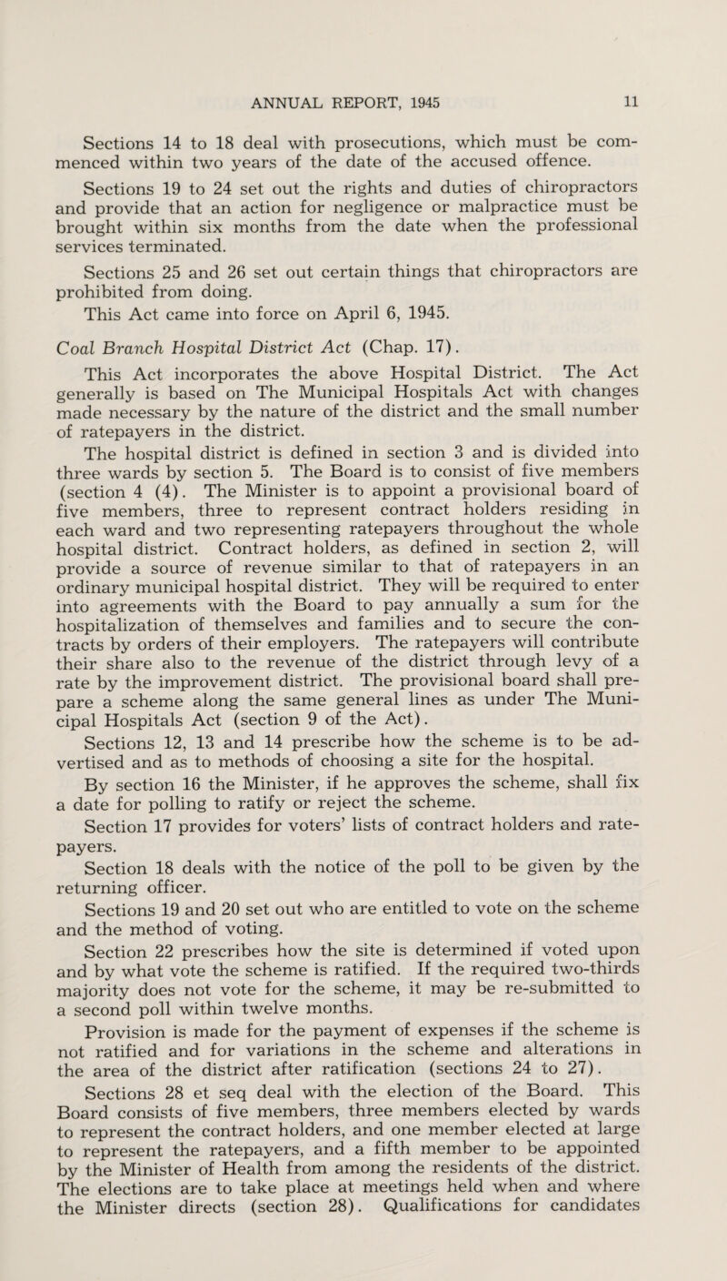 Sections 14 to 18 deal with prosecutions, which must be com¬ menced within two years of the date of the accused offence. Sections 19 to 24 set out the rights and duties of chiropractors and provide that an action for negligence or malpractice must be brought within six months from the date when the professional services terminated. Sections 25 and 26 set out certain things that chiropractors are prohibited from doing. This Act came into force on April 6, 1945. Coal Branch Hospital District Act (Chap. 17). This Act incorporates the above Hospital District. The Act generally is based on The Municipal Hospitals Act with changes made necessary by the nature of the district and the small number of ratepayers in the district. The hospital district is defined in section 3 and is divided into three wards by section 5. The Board is to consist of five members (section 4 (4). The Minister is to appoint a provisional board of five members, three to represent contract holders residing in each ward and two representing ratepayers throughout the whole hospital district. Contract holders, as defined in section 2, will provide a source of revenue similar to that of ratepayers in an ordinary municipal hospital district. They will be required to enter into agreements with the Board to pay annually a sum for the hospitalization of themselves and families and to secure the con¬ tracts by orders of their employers. The ratepayers will contribute their share also to the revenue of the district through levy of a rate by the improvement district. The provisional board shall pre¬ pare a scheme along the same general lines as under The Muni¬ cipal Hospitals Act (section 9 of the Act). Sections 12, 13 and 14 prescribe how the scheme is to be ad¬ vertised and as to methods of choosing a site for the hospital. By section 16 the Minister, if he approves the scheme, shall fix a date for polling to ratify or reject the scheme. Section 17 provides for voters’ lists of contract holders and rate¬ payers. Section 18 deals with the notice of the poll to be given by the returning officer. Sections 19 and 20 set out who are entitled to vote on the scheme and the method of voting. Section 22 prescribes how the site is determined if voted upon and by what vote the scheme is ratified. If the required two-thirds majority does not vote for the scheme, it may be re-submitted to a second poll within twelve months. Provision is made for the payment of expenses if the scheme is not ratified and for variations in the scheme and alterations in the area of the district after ratification (sections 24 to 27). Sections 28 et seq deal with the election of the Board. This Board consists of five members, three members elected by wards to represent the contract holders, and one member elected at large to represent the ratepayers, and a fifth member to be appointed by the Minister of Health from among the residents of the district. The elections are to take place at meetings held when and where the Minister directs (section 28). Qualifications for candidates