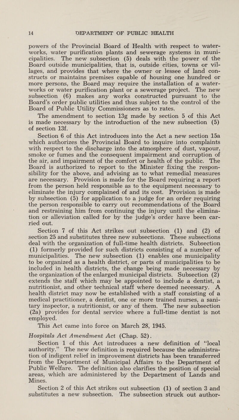 powers of the Provincial Board of Health with respect to water¬ works, water purification plants and sewerage systems in muni¬ cipalities. The new subsection (5) deals with the power of the Board outside municipalities, that is, outside cities, towns or vil¬ lages, and provides that where the owner or lessee of land con¬ structs or maintains premises capable of housing one hundred or more persons, the Board may require the installation of a water¬ works or water purification plant or a sewerage project. The new subsection (6) makes any works constructed pursuant to the Board’s order public utilities and thus subject to the control of the Board of Public Utility Commissioners as to rates. The amendment to section 13g made by section 5 of this Act is made necessary by the introduction of the new subsection (5) of section 13f. Section 6 of this Act introduces into the Act a new section 15a which authorizes the Provincial Board to inquire into complaints with respect to the discharge into the atmosphere of dust, vapour, smoke or fumes and the consequent impairment and corruption of the air, and impairment of the comfort or health of the public. The Board is authorized to report to the Minister fixing the respon¬ sibility for the above, and advising as to what remedial measures are necessary. Provision is made for the Board requiring a report from the person held responsible as to the equipment necessary to eliminate the injury complained of and its cost. Provision is made by subsection (5) for application to a judge for an order requiring the person responsible to carry out recommendations of the Board and restraining him from continuing the injury until the elimina¬ tion or alleviation called for by the judge’s order have been car¬ ried out. Section 7 of this Act strikes out subsection (1) and (2) of section 25 and substitutes three new subsections. These subsections deal with the organization of full-time health districts. Subsection (1) formerly provided for such districts consisting of a number of municipalities. The new subsection (1) enables one municipality to be organized as a health district, or parts of municipalities to be included in health districts, the change being made necessary by the organization of the enlarged municipal districts. Subsection (2) extends the staff which may be appointed to include a dentist, a nutritionist, and other technical staff where deemed necessary. A health district may now be established with a staff consisting of a medical practitioner, a dentist, one or more trained nurses, a sani¬ tary inspector, a nutritionist, or any of them. The new subsection (2a) provides for dental service where a full-time dentist is not employed. This Act came into force on March 28, 1945. Hospitals Act Amendment Act (Chap. 52). Section 1 of this Act introduces a new definition of “local authority.” The new definition is required because the administra¬ tion of indigent relief in improvement districts has been transferred from the Department of Municipal Affairs to the Department of Public Welfare. The definition also clarifies the position of special areas, which are administered by the Department of Lands and Mines. Section 2 of this Act strikes out subsection (1) of section 3 and substitutes a new subsection. The subsection struck out author-