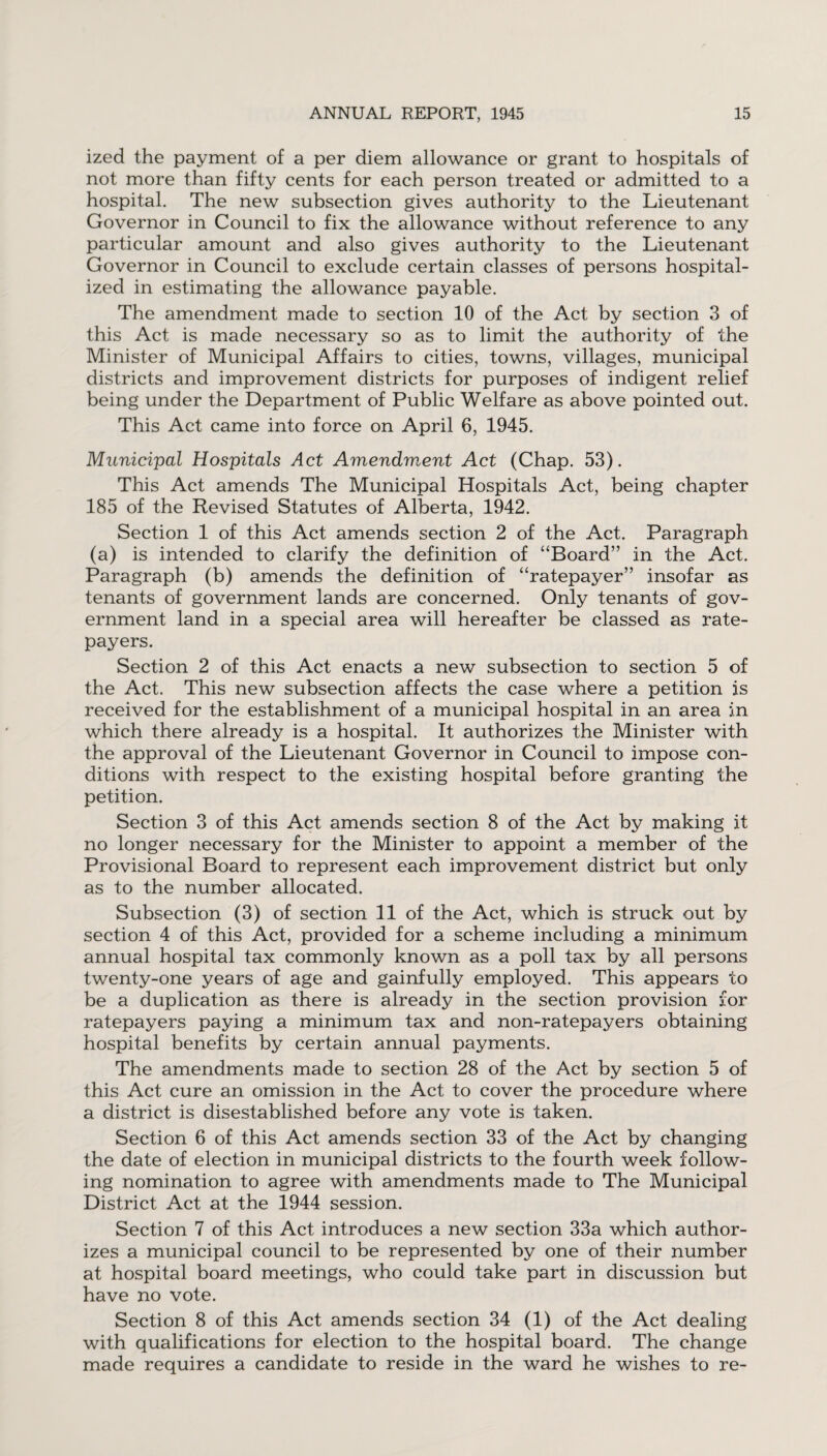 ized the payment of a per diem allowance or grant to hospitals of not more than fifty cents for each person treated or admitted to a hospital. The new subsection gives authority to the Lieutenant Governor in Council to fix the allowance without reference to any particular amount and also gives authority to the Lieutenant Governor in Council to exclude certain classes of persons hospital¬ ized in estimating the allowance payable. The amendment made to section 10 of the Act by section 3 of this Act is made necessary so as to limit the authority of the Minister of Municipal Affairs to cities, towns, villages, municipal districts and improvement districts for purposes of indigent relief being under the Department of Public Welfare as above pointed out. This Act came into force on April 6, 1945. Municipal Hospitals Act Amendment Act (Chap. 53). This Act amends The Municipal Hospitals Act, being chapter 185 of the Revised Statutes of Alberta, 1942. Section 1 of this Act amends section 2 of the Act. Paragraph (a) is intended to clarify the definition of “Board” in the Act. Paragraph (b) amends the definition of “ratepayer” insofar as tenants of government lands are concerned. Only tenants of gov¬ ernment land in a special area will hereafter be classed as rate¬ payers. Section 2 of this Act enacts a new subsection to section 5 of the Act. This new subsection affects the case where a petition is received for the establishment of a municipal hospital in an area in which there already is a hospital. It authorizes the Minister with the approval of the Lieutenant Governor in Council to impose con¬ ditions with respect to the existing hospital before granting the petition. Section 3 of this Act amends section 8 of the Act by making it no longer necessary for the Minister to appoint a member of the Provisional Board to represent each improvement district but only as to the number allocated. Subsection (3) of section 11 of the Act, which is struck out by section 4 of this Act, provided for a scheme including a minimum annual hospital tax commonly known as a poll tax by all persons twenty-one years of age and gainfully employed. This appears to be a duplication as there is already in the section provision for ratepayers paying a minimum tax and non-ratepayers obtaining hospital benefits by certain annual payments. The amendments made to section 28 of the Act by section 5 of this Act cure an omission in the Act to cover the procedure where a district is disestablished before any vote is taken. Section 6 of this Act amends section 33 of the Act by changing the date of election in municipal districts to the fourth week follow¬ ing nomination to agree with amendments made to The Municipal District Act at the 1944 session. Section 7 of this Act introduces a new section 33a which author¬ izes a municipal council to be represented by one of their number at hospital board meetings, who could take part in discussion but have no vote. Section 8 of this Act amends section 34 (1) of the Act dealing with qualifications for election to the hospital board. The change made requires a candidate to reside in the ward he wishes to re-