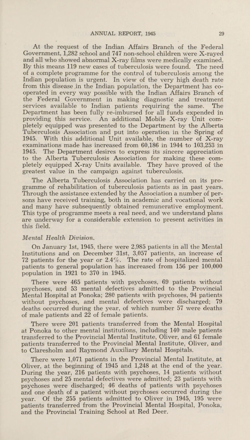 At the request of the Indian Affairs Branch of the Federal Government, 1,282 school and 747 non-school children were X-rayed and all who showed abnormal X-ray films were medically examined. By this means 119 new cases of tuberculosis were found. The need of a complete programme for the control of tuberculosis among the Indian population is urgent. In view of the very high death rate from this disease in the Indian population, the Department has co¬ operated in every way possible with the Indian Affairs Branch of the Federal Government in making diagnostic and treatment services available to Indian patients requiring the same. The Department has been fully re-imbursed for all funds expended in providing this service. An additional Mobile X-ray Unit com¬ pletely equipped was presented to the Department by the Alberta Tuberculosis Association and put into operation in the Spring of 1945. With this additional Unit available, the number of X-ray examinations made has increased from 60,186 in 1944 to 103,253 in 1945. The Department desires to express its sincere appreciation to the Alberta Tuberculosis Association for making these com¬ pletely equipped X-ray Units available. They have proved of the greatest value in the campaign against tuberculosis. The Alberta Tuberculosis Association has carried on its pro¬ gramme of rehabilitation of tuberculosis patients as in past years. Through the assistance extended by the Association a number of per¬ sons have received training, both in academic and vocational work and many have subsequently obtained remunerative employment. This type of programme meets a real need, and we understand plans are underway for a considerable extension to present activities in this field. Mental Health Division. On January 1st, 1945, there were 2,985 patients in all the Mental Institutions and on December 31st, 3,057 patients, an increase of 72 patients for the year or 2.4%. The rate of hospitalized mental patients to general population has increased from 156 per 100,000 population in 1921 to 370 in 1945. There were 465 patients with psychoses, 69 patients without psychoses, and 53 mental defectives admitted to the Provincial Mental Hospital at Ponoka; 280 patients with psychoses, 94 patients without psychoses, and mental defectives were discharged; 79 deaths occurred during the year, of which number 57 were deaths of male patients and 22 of female patients. There were 201 patients transferred from the Mental Hospital at Ponoka to other mental institutions, including 140 male patients transferred to the Provincial Mental Institute, Oliver, and 61 female patients transferred to the Provincial Mental Institute, Oliver, and to Claresholm and Raymond Auxiliary Mental Hospitals. There were 1,071 patients in the Provincial Mental Institute, at Oliver, at the beginning of 1945 and 1,248 at the end of the year. During the year, 216 patients with psychoses, 14 patients without psychoses and 25 mental defectives were admitted; 23 patients with psychoses were discharged; 46 deaths of patients with psychoses and one death of a patient without psychoses occurred during the year. Of the 255 patients admitted to Oliver in 1945, 195 were patients transferred from the Provincial Mental Hospital, Ponoka, and the Provincial Training School at Red Deer.