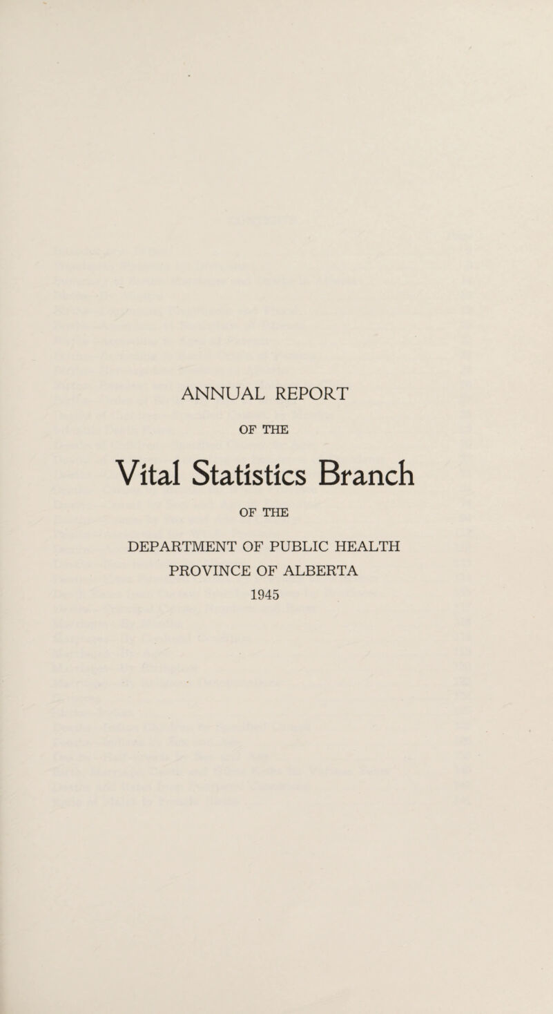 ANNUAL REPORT OF THE Vital Statistics Branch OF THE DEPARTMENT OF PUBLIC HEALTH PROVINCE OF ALBERTA 1945