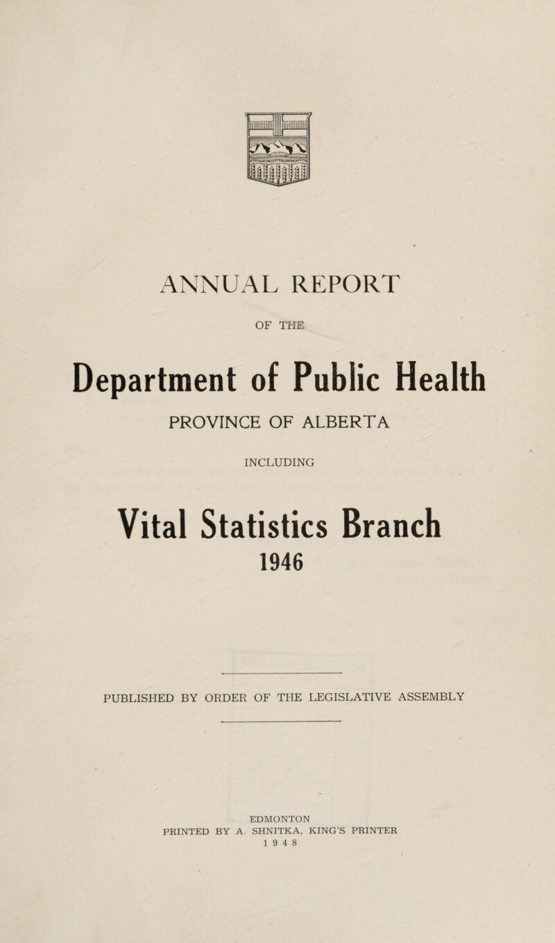 ANNUAL REPORT OF THE Department of Public Health PROVINCE OF ALBERTA INCLUDING Vital Statistics Branch 1946 PUBLISHED BY ORDER OF THE LEGISLATIVE ASSEMBLY EDMONTON PRINTED BY A. SHNITKA, KING’S PRINTER 19 4 8