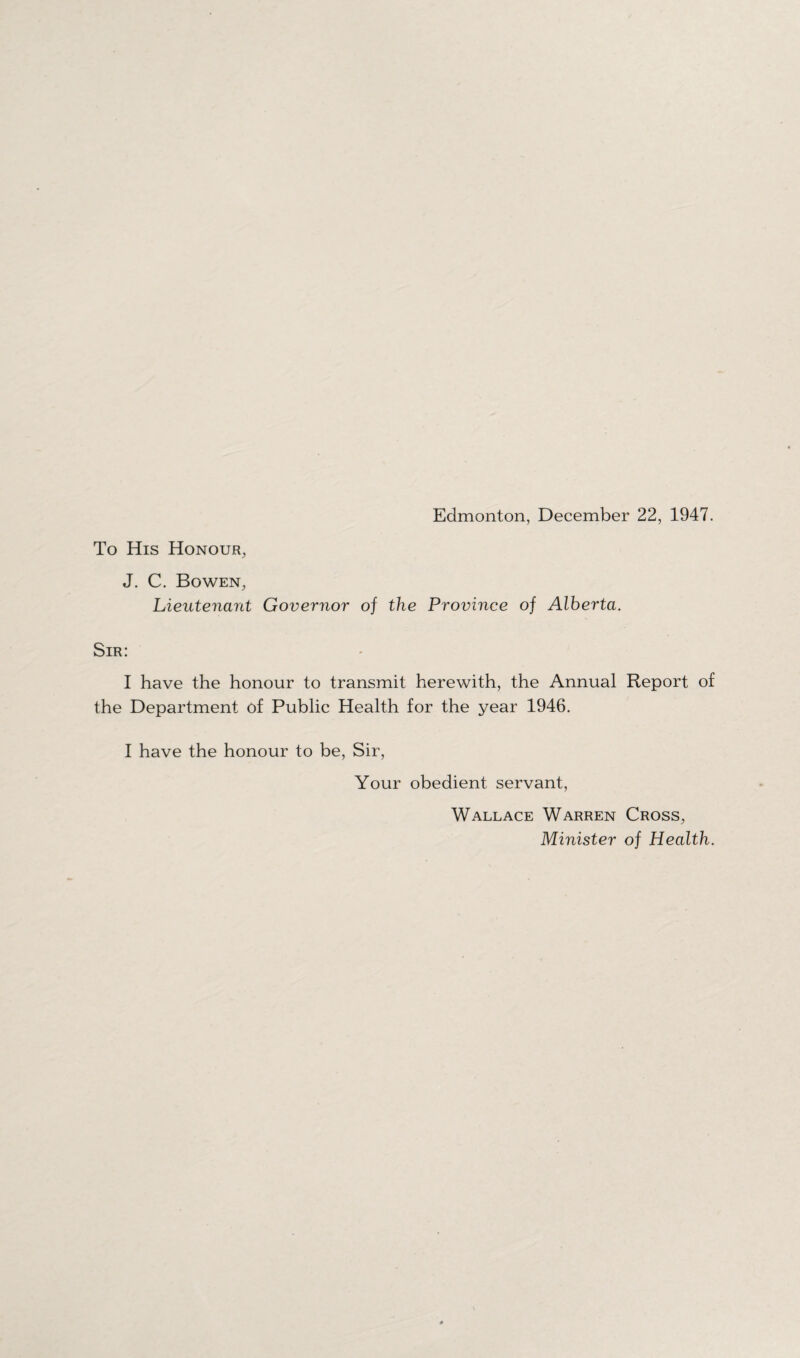 Edmonton, December 22, 1947. To His Honour, J. C. Bowen, Lieutenant Governor of the Province of Alberta. Sir: I have the honour to transmit herewith, the Annual Report of the Department of Public Health for the year 1946. I have the honour to be, Sir, Your obedient servant, Wallace Warren Cross, Minister of Health.