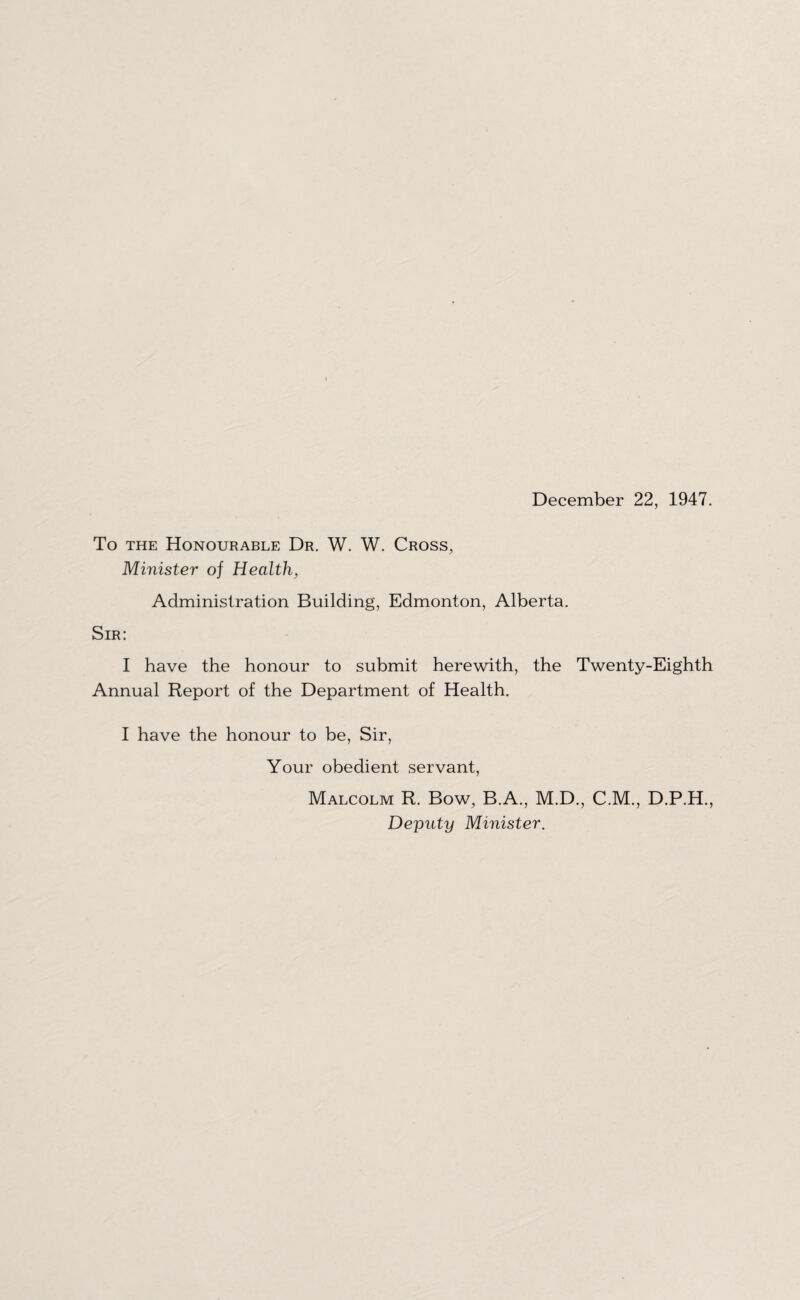 December 22, 1947. To the Honourable Dr. W. W. Cross, Minister of Health, Administration Building, Edmonton, Alberta. Sir: I have the honour to submit herewith, the Twenty-Eighth Annual Report of the Department of Health. I have the honour to be, Sir, Your obedient servant, Malcolm R. Bow, B.A., M.D., C.M., D.P.H., Deputy Minister.