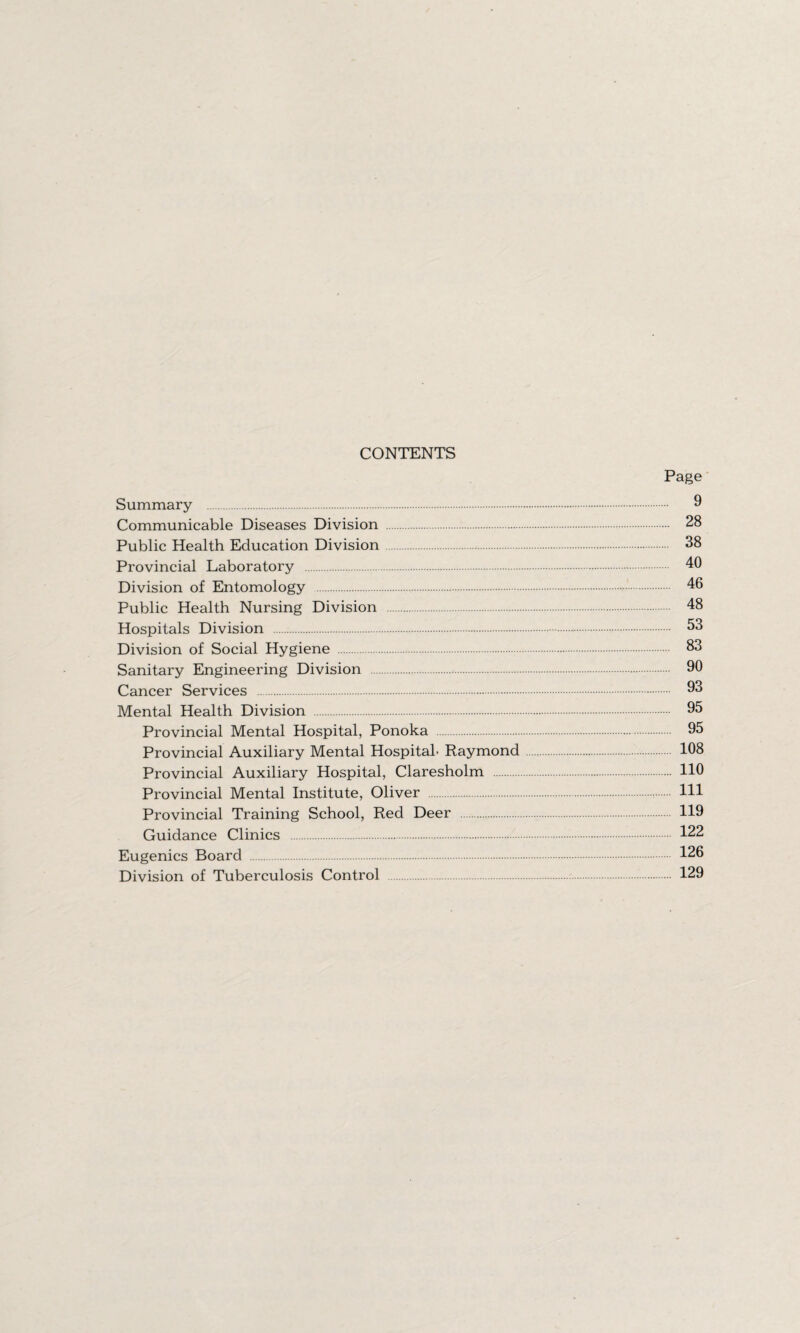 CONTENTS Page Summary . 9 Communicable Diseases Division . 28 Public Health Education Division. 38 Provincial Laboratory . 40 Division of Entomology . 46 Public Health Nursing Division . 48 Hospitals Division . 53 Division of Social Hygiene . 83 Sanitary Engineering Division . 90 Cancer Services . 93 Mental Health Division . 95 Provincial Mental Hospital, Ponoka . 95 Provincial Auxiliary Mental Hospital. Raymond 108 Provincial Auxiliary Hospital, Claresholm . 110 Provincial Mental Institute, Oliver 111 Provincial Training School, Red Deer . 119 Guidance Clinics . 122 Eugenics Board . 126 Division of Tuberculosis Control . 129