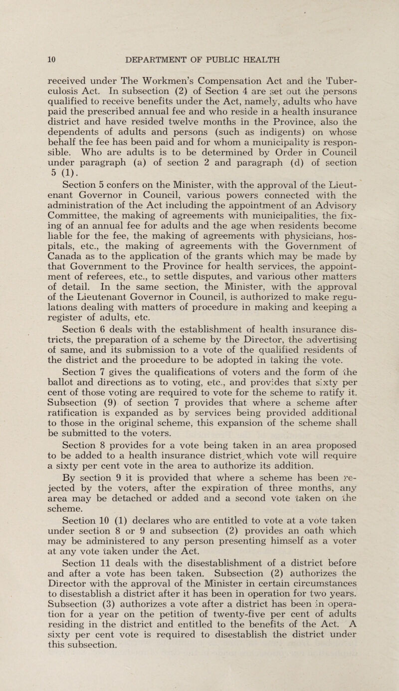 received under The Workmen’s Compensation Act and the Tuber¬ culosis Act. In subsection (2) of Section 4 are set out the persons qualified to receive benefits under the Act, namely, adults who have paid the prescribed annual fee and who reside in a health insurance district and have resided twelve months in the Province, also the dependents of adults and persons (such as indigents) on whose behalf the fee has been paid and for whom a municipality is respon¬ sible. Who are adults is to be determined by Order in Council under paragraph (a) of section 2 and paragraph (d) of section 5 (1). Section 5 confers on the Minister, with the approval of the Lieut¬ enant Governor in Council, various powers connected with the administration of the Act including the appointment of an Advisory Committee, the making of agreements with municipalities, the fix¬ ing of an annual fee for adults and the age when residents become liable for the fee, the making of agreements with physicians, hos¬ pitals, etc., the making of agreements with the Government of Canada as to the application of the grants which may be made by that Government to the Province for health services, the appoint¬ ment of referees, etc., to settle disputes, and various other matters of detail. In the same section, the Minister, with the approval of the Lieutenant Governor in Council, is authorized to make regu¬ lations dealing with matters of procedure in making and keeping a register of adults, etc. Section 6 deals with the establishment of health insurance dis¬ tricts, the preparation of a scheme by the Director, the advertising of same, and its submission to a vote of the qualified residents of the district and the procedure to be adopted in taking the vote. Section 7 gives the qualifications of voters and the form of the ballot and directions as to voting, etc., and provides that sixty per cent of those voting are required to vote for the scheme to ratify it. Subsection (9) of section 7 provides that where a scheme after ratification is expanded as by services being provided additional to those in the original scheme, this expansion of the scheme shall be submitted to the voters. Section 8 provides for a vote being taken in an area proposed to be added to a health insurance district,which vote will require a sixty per cent vote in the area to authorize its addition. By section 9 it is provided that where a scheme has been re¬ jected by the voters, after the expiration of three months, any area may be detached or added and a second vote taken on the scheme. Section 10 (1) declares who are entitled to vote at a vote taken under section 8 or 9 and subsection (2) provides an oath which may be administered to any person presenting himself as a voter at any vote taken under the Act. Section 11 deals with the disestablishment of a district before and after a vote has been taken. Subsection (2) authorizes the Director with the approval of the Minister in certain circumstances to disestablish a district after it has been in operation for two years. Subsection (3) authorizes a vote after a district has been in opera¬ tion for a year on the petition of twenty-five per cent of adults residing in the district and entitled to the benefits of the Act. A sixty per cent vote is required to disestablish the district under this subsection.