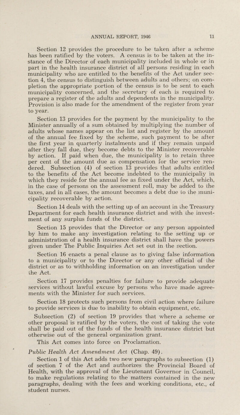 Section 12 provides the procedure to be taken after a scheme has been ratified by the voters. A census is to be taken at the in¬ stance of the Director of each municipality included in whole or in part in the health insurance district of all persons residing in each municipality who are entitled to the benefits of the Act under sec¬ tion 4, the census to distinguish between adults and others; on com¬ pletion the appropriate portion of the census is to be sent to each municipality concerned, and the secretary of each is required to prepare a register of the adults and dependents in the municipality. Provision is also made for the amendment of the register from year to year. Section 13 provides for the payment by the municipality to the Minister annually of a sum obtained by multiplying the number of adults whose names appear on the list and register by the amount of the annual fee fixed by the scheme, such payment to be after the first year in quarterly instalments and if they remain unpaid after they fall due, they become debts to the Minister recoverable by action. If paid when due, the municipality is to retain three per cent of the amount due as compensation for the service ren¬ dered. Subsection (4) of section 13 provides that adults entitled to the benefits of the Act become indebted to the municipaliy in which they reside for the annual fee as fixed under the Act, which, in the case of persons on the assessment roll, may be added to the taxes, and in all cases, the amount becomes a debt due to the muni¬ cipality recoverable by action. Section 14 deals with the setting up of an account in the Treasury Department for each health insurance district and with the invest¬ ment of any surplus funds of the district. Section 15 provides that the Director or any person appointed by him to make any investigation relating to the setting up or administration of a health insurance district shall have the powers given under The Public Inquiries Act set out in the section. Section 16 enacts a penal clause as to giving false information to a municipality or to the Director or any other official of the district or as to withholding information on an investigation under the Act. Section 17 provides penalties for failure to provide adequate services without lawful excuse by persons who have made agree¬ ments with the Minister for such services. Section 18 protects such persons from civil action where failure to provide services is due to inability to obtain equipment, etc. Subsection (2) of section 19 provides that where a scheme or other proposal is ratified by the voters, the cost of taking the vote shall be paid out of the funds of the health insurance district but otherwise out of the general organization grant. This Act comes into force on Proclamation. Public Health Act Amendment Act (Chap. 49). Section 1 of this Act adds two new paragraphs to subsection (1) of section 7 of the Act and authorizes the Provincial Board of Health, with the approval of the Lieutenant Governor in Council, to make regulations relating to the matters contained in the new paragraphs, dealing with the fees and working conditions, etc., of student nurses.