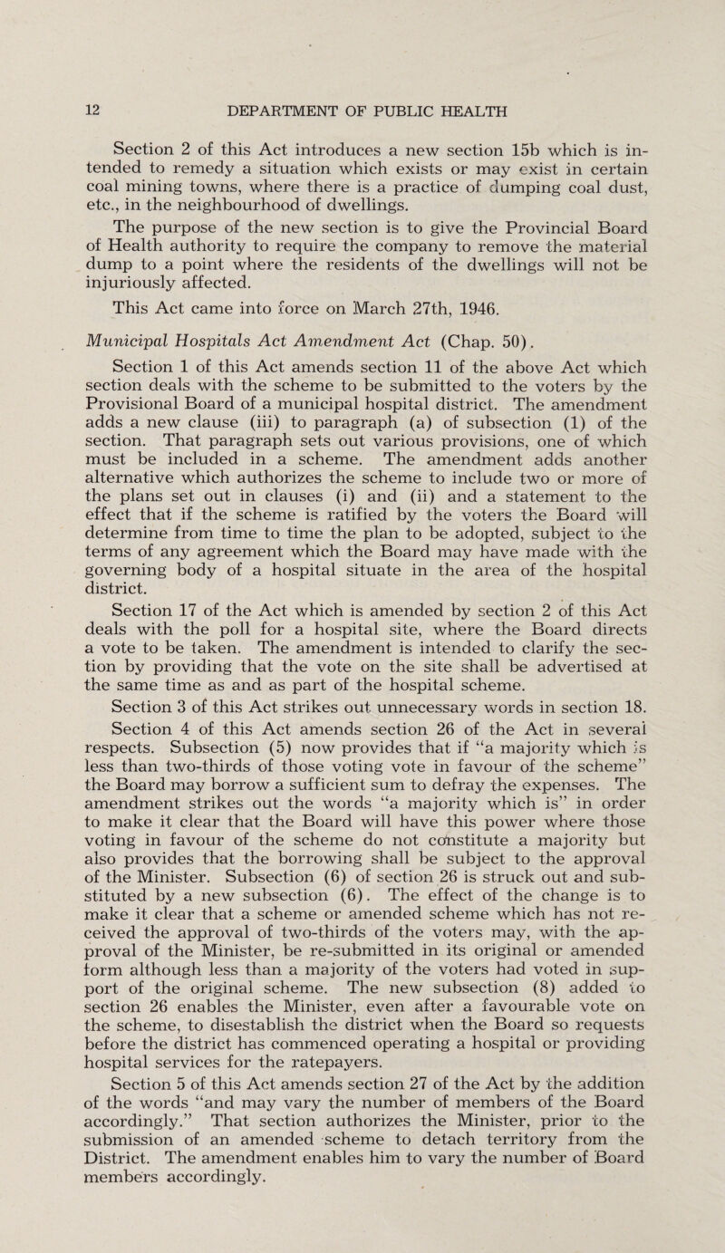 Section 2 of this Act introduces a new section 15b which is in¬ tended to remedy a situation which exists or may exist in certain coal mining towns, where there is a practice of dumping coal dust, etc., in the neighbourhood of dwellings. The purpose of the new section is to give the Provincial Board of Health authority to require the company to remove the material dump to a point where the residents of the dwellings will not be injuriously affected. This Act came into force on March 27th, 1946. Municipal Hospitals Act Amendment Act (Chap. 50). Section 1 of this Act amends section 11 of the above Act which section deals with the scheme to be submitted to the voters by the Provisional Board of a municipal hospital district. The amendment adds a new clause (iii) to paragraph (a) of subsection (1) of the section. That paragraph sets out various provisions, one of which must be included in a scheme. The amendment adds another alternative which authorizes the scheme to include two or more of the plans set out in clauses (i) and (ii) and a statement to the effect that if the scheme is ratified by the voters the Board will determine from time to time the plan to be adopted, subject to the terms of any agreement which the Board may have made with the governing body of a hospital situate in the area of the hospital district. Section 17 of the Act which is amended by section 2 of this Act deals with the poll for a hospital site, where the Board directs a vote to be taken. The amendment is intended to clarify the sec¬ tion by providing that the vote on the site shall be advertised at the same time as and as part of the hospital scheme. Section 3 of this Act strikes out unnecessary words in section 18. Section 4 of this Act amends section 26 of the Act in several respects. Subsection (5) now provides that if “a majority which is less than two-thirds of those voting vote in favour of the scheme’' the Board may borrow a sufficient sum to defray the expenses. The amendment strikes out the words “a majority which is” in order to make it clear that the Board will have this power where those voting in favour of the scheme do not constitute a majority but also provides that the borrowing shall be subject to the approval of the Minister. Subsection (6) of section 26 is struck out and sub¬ stituted by a new subsection (6). The effect of the change is to make it clear that a scheme or amended scheme which has not re¬ ceived the approval of two-thirds of the voters may, with the ap¬ proval of the Minister, be re-submitted in its original or amended form although less than a majority of the voters had voted in sup¬ port of the original scheme. The new subsection (8) added to section 26 enables the Minister, even after a favourable vote on the scheme, to disestablish the district when the Board so requests before the district has commenced operating a hospital or providing hospital services for the ratepayers. Section 5 of this Act amends section 27 of the Act by the addition of the words “and may vary the number of members of the Board accordingly.” That section authorizes the Minister, prior to the submission of an amended scheme to detach territory from the District. The amendment enables him to vary the number of Board members accordingly.