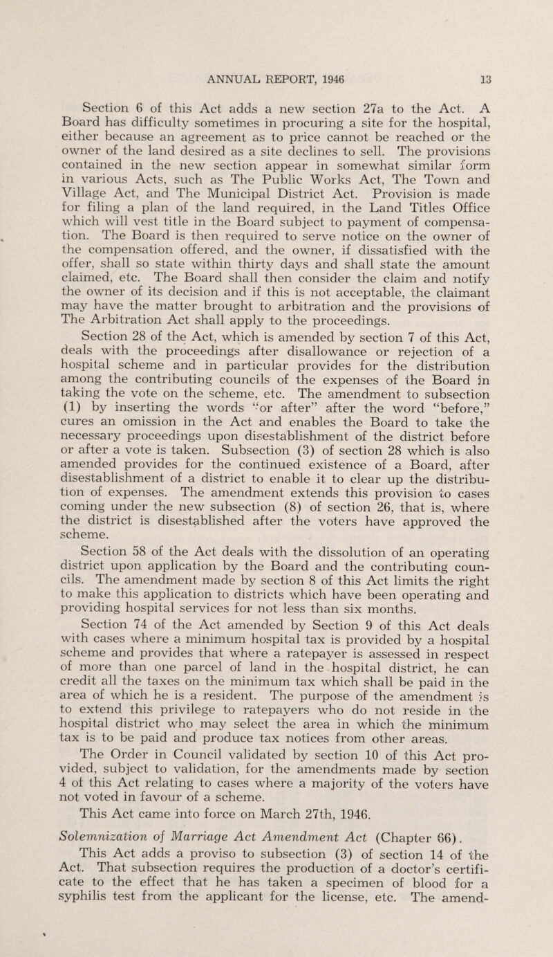 Section 6 of this Act adds a new section 27a to the Act. A Board has difficulty sometimes in procuring a site for the hospital, either because an agreement as to price cannot be reached or the owner of the land desired as a site declines to sell. The provisions contained in the new section appear in somewhat similar form in various Acts, such as The Public Works Act, The Town and Village Act, and The Municipal District Act. Provision is made for filing a plan of the land required, in the Land Titles Office which will vest title in the Board subject to payment of compensa¬ tion. The Board is then required to serve notice on the owner of the compensation offered, and the owner, if dissatisfied with the offer, shall so state within thirty days and shall state the amount claimed, etc. The Board shall then consider the claim and notify the owner of its decision and if this is not acceptable, the claimant may have the matter brought to arbitration and the provisions of The Arbitration Act shall apply to the proceedings. Section 28 of the Act, which is amended by section 7 of this Act, deals with the proceedings after disallowance or rejection of a hospital scheme and in particular provides for the distribution among the contributing councils of the expenses of the Board in taking the vote on the scheme, etc. The amendment to subsection (1) by inserting the words “or after” after the word “before,” cures an omission in the Act and enables the Board to take the necessary proceedings upon disestablishment of the district before or after a vote is taken. Subsection (3) of section 28 which is also amended provides for the continued existence of a Board, after disestablishment of a district to enable it to clear up the distribu¬ tion of expenses. The amendment extends this provision to cases coming under the new subsection (8) of section 26, that is, where the district is disestablished after the voters have approved the scheme. Section 58 of the Act deals with the dissolution of an operating district upon application by the Board and the contributing coun¬ cils. The amendment made by section 8 of this Act limits the right to make this application to districts which have been operating and providing hospital services for not less than six months. Section 74 of the Act amended by Section 9 of this Act deals with cases where a minimum hospital tax is provided by a hospital scheme and provides that where a ratepayer is assessed in respect of more than one parcel of land in the hospital district, he can credit all the taxes on the minimum tax which shall be paid in the area of which he is a resident. The purpose of the amendment is to extend this privilege to ratepayers who do not reside in the hospital district who may select the area in which the minimum tax is to be paid and produce tax notices from other areas. The Order in Council validated by section 10 of this Act pro¬ vided, subject to validation, for the amendments made by section 4 of this Act relating to cases where a majority of the voters have not voted in favour of a scheme. This Act came into force on March 27th, 1946. Solemnization of Marriage Act Amendment Act (Chapter 66). This Act adds a proviso to subsection (3) of section 14 of the Act. That subsection requires the production of a doctor’s certifi¬ cate to the effect that he has taken a specimen of blood for a syphilis test from the applicant for the license, etc. The amend-