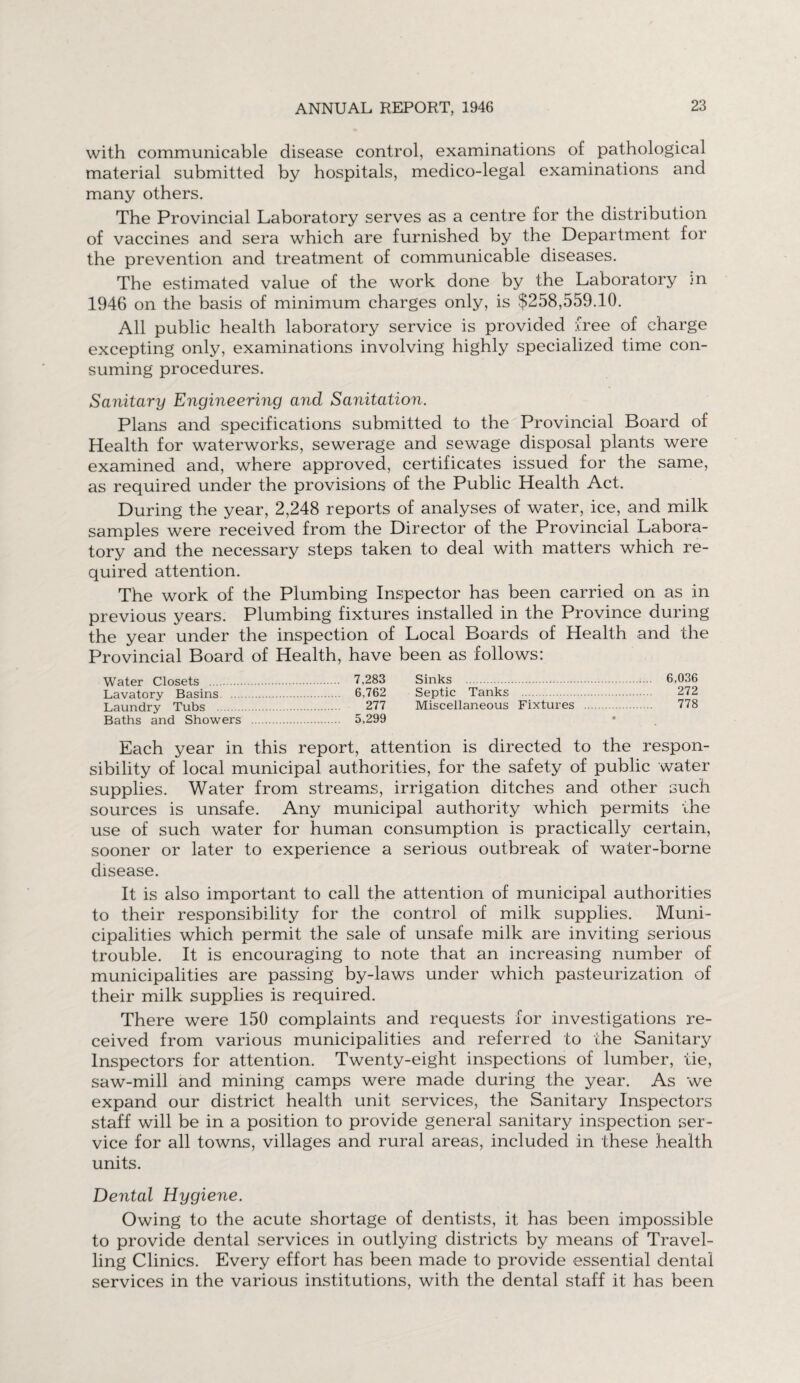 with communicable disease control, examinations of pathological material submitted by hospitals, medico-legal examinations and many others. The Provincial Laboratory serves as a centre for the distribution of vaccines and sera which are furnished by the Department for the prevention and treatment of communicable diseases. The estimated value of the work done by the Laboratory in 1946 on the basis of minimum charges only, is $258,559.10. All public health laboratory service is provided free of charge excepting only, examinations involving highly specialized time con¬ suming procedures. Sanitary Engineering and Sanitation. Plans and specifications submitted to the Provincial Board of Health for waterworks, sewerage and sewage disposal plants were examined and, where approved, certificates issued for the same, as required under the provisions of the Public Health Act. During the year, 2,248 reports of analyses of water, ice, and milk samples were received from the Director of the Provincial Labora¬ tory and the necessary steps taken to deal with matters which re¬ quired attention. The work of the Plumbing Inspector has been carried on as in previous years. Plumbing fixtures installed in the Province during the year under the inspection of Local Boards of Health and the Provincial Board of Health, have been as follows: Water Closets . 7,283 Sinks . 6,036 Lavatory Basins . 6,762 Septic Tanks . 272 Laundry Tubs . 277 Miscellaneous Fixtures . 778 Baths and Showers . 5,299 Each year in this report, attention is directed to the respon¬ sibility of local municipal authorities, for the safety of public water supplies. Water from streams, irrigation ditches and other such sources is unsafe. Any municipal authority which permits the use of such water for human consumption is practically certain, sooner or later to experience a serious outbreak of water-borne disease. It is also important to call the attention of municipal authorities to their responsibility for the control of milk supplies. Muni¬ cipalities which permit the sale of unsafe milk are inviting serious trouble. It is encouraging to note that an increasing number of municipalities are passing by-laws under which pasteurization of their milk supplies is required. There were 150 complaints and requests for investigations re¬ ceived from various municipalities and referred to the Sanitary Inspectors for attention. Twenty-eight inspections of lumber, tie, saw-mill and mining camps were made during the year. As we expand our district health unit services, the Sanitary Inspectors staff will be in a position to provide general sanitary inspection ser¬ vice for all towns, villages and rural areas, included in these health units. Dental Hygiene. Owing to the acute shortage of dentists, it has been impossible to provide dental services in outlying districts by means of Travel¬ ling Clinics. Every effort has been made to provide essential dental services in the various institutions, with the dental staff it has been