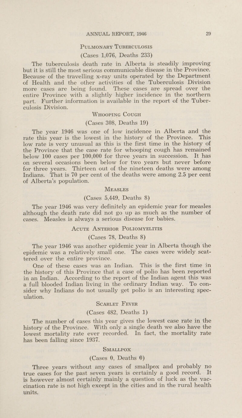 Pulmonary Tuberculosis (Cases 1,076, Deaths 233) The tuberculosis death rate in Alberta is steadily improving but it is still the most serious communicable disease in the Province. Because of the travelling x-ray units operated by the Department of Health and the other activities of the Tuberculosis Division more cases are being found. These cases are spread over the entire Province with a slightly higher incidence in the northern part. Further information is available in the report of the Tuber¬ culosis Division. Whooping Cough (Cases 308, Deaths 19) The year 1946 was one of low incidence in Alberta and the rate this year is the lowest in the history of the Province. This low rate is very unusual as this is the first time in the history of the Province that the case rate for whooping cough has remained below 100 cases per 100,000 for three years in succession. It has on several occasions been below for two years but never before for three years. Thirteen out of the nineteen deaths were among Indians. That is 70 per cent of the deaths were among 2.5 per cent of Alberta’s population. Measles (Cases 5,449, Deaths 8) The year 1946 was very definitely an epidemic year for measles although the death rate did not go up as much as the number of cases. Measles is always a serious disease for babies. Acute Anterior Poliomyelitis (Cases 78, Deaths 8) The year 1946 was another epidemic year in Alberta though the epidemic was a relatively small one. The cases were widely scat¬ tered over the entire province. One of these cases was an Indian. This is the first time m the history of this Province that a case of polio has been reported in an Indian. According to the report of the Indian agent this was a full blooded Indian living in the ordinary Indian way. To con¬ sider why Indians do not usually get polio is an interesting spec¬ ulation. Scarlet Fever (Cases 482, Deaths 1) The number of cases this year gives the lowest case rate in the history of the Province. With only a single death we also have the lowest mortality rate ever recorded. In fact, the mortality rate has been falling since 1937. Smallpox (Cases 0, Deaths 0) Three years without any cases of smallpox and probably no true cases for the past seven years is certainly a good record. It is however almost certainly mainly a question of luck as the vac¬ cination rate is not high except in the cities and in the rural health units.