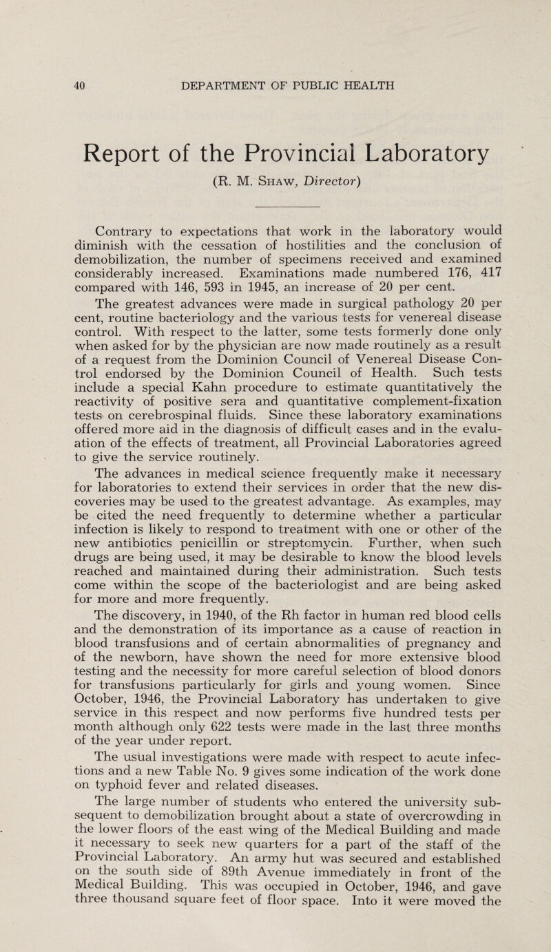 Report of the Provincial Laboratory (R. M. Shaw, Director) Contrary to expectations that work in the laboratory would diminish with the cessation of hostilities and the conclusion of demobilization, the number of specimens received and examined considerably increased. Examinations made numbered 176, 417 compared with 146, 593 in 1945, an increase of 20 per cent. The greatest advances were made in surgical pathology 20 per cent, routine bacteriology and the various tests for venereal disease control. With respect to the latter, some tests formerly done only when asked for by the physician are now made routinely as a result of a request from the Dominion Council of Venereal Disease Con¬ trol endorsed by the Dominion Council of Health. Such tests include a special Kahn procedure to estimate quantitatively the reactivity of positive sera and quantitative complement-fixation tests on cerebrospinal fluids. Since these laboratory examinations offered more aid in the diagnosis of difficult cases and in the evalu¬ ation of the effects of treatment, all Provincial Laboratories agreed to give the service routinely. The advances in medical science frequently make it necessary for laboratories to extend their services in order that the new dis¬ coveries may be used to the greatest advantage. As examples, may be cited the need frequently to determine whether a particular infection is likely to respond to treatment with one or other of the new antibiotics penicillin or streptomycin. Further, when such drugs are being used, it may be desirable to know the blood levels reached and maintained during their administration. Such tests come within the scope of the bacteriologist and are being asked for more and more frequently. The discovery, in 1940, of the Rh factor in human red blood cells and the demonstration of its importance as a cause of reaction in blood transfusions and of certain abnormalities of pregnancy and of the newborn, have shown the need for more extensive blood testing and the necessity for more careful selection of blood donors for transfusions particularly for girls and young women. Since October, 1946, the Provincial Laboratory has undertaken to give service in this respect and now performs five hundred tests per month although only 622 tests were made in the last three months of the year under report. The usual investigations were made with respect to acute infec¬ tions and a new Table No. 9 gives some indication of the work done on typhoid fever and related diseases. The large number of students who entered the university sub¬ sequent to demobilization brought about a state of overcrowding in the lower floors of the east wing of the Medical Building and made it necessary to seek new quarters for a part of the staff of the Provincial Laboratory. An army hut was secured and established on the south side of 89th Avenue immediately in front of the Medical Building. This was occupied in October, 1946, and gave three thousand square feet of floor space. Into it were moved the