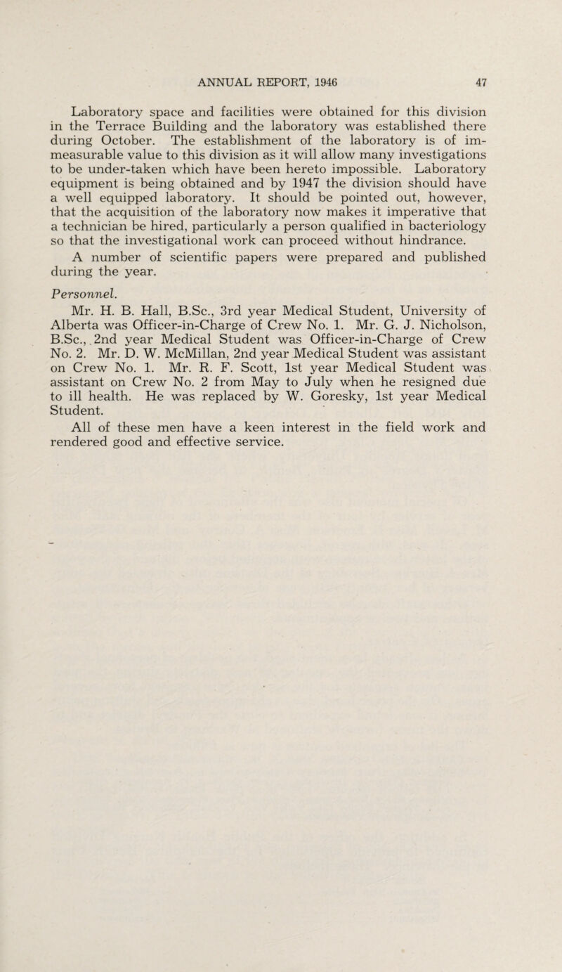 Laboratory space and facilities were obtained for this division in the Terrace Building and the laboratory was established there during October. The establishment of the laboratory is of im¬ measurable value to this division as it will allow many investigations to be under-taken which have been hereto impossible. Laboratory equipment is being obtained and by 1947 the division should have a well equipped laboratory. It should be pointed out, however, that the acquisition of the laboratory now makes it imperative that a technician be hired, particularly a person qualified in bacteriology so that the investigational work can proceed without hindrance. A number of scientific papers were prepared and published during the year. Personnel. Mr. H. B. Hall, B.Sc., 3rd year Medical Student, University of Alberta was Officer-in-Charge of Crew No. 1. Mr. G. J. Nicholson, B.Sc.,.2nd year Medical Student was Officer-in-Charge of Crew No. 2. Mr. D. W. McMillan, 2nd year Medical Student was assistant on Crew No. 1. Mr. R. F. Scott, 1st year Medical Student was assistant on Crew No. 2 from May to July when he resigned due to ill health. He was replaced by W. Goresky, 1st year Medical Student. All of these men have a keen interest in the field work and rendered good and effective service.