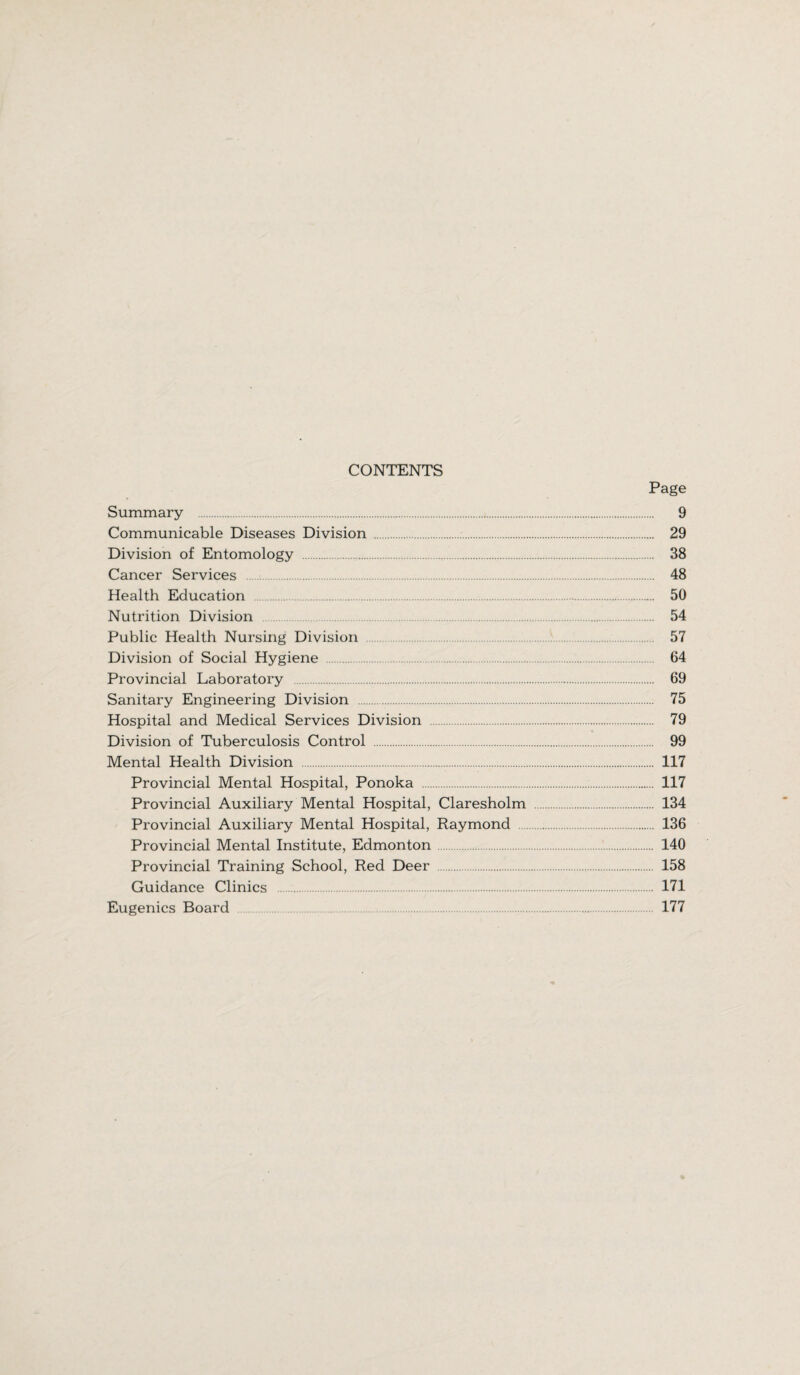 CONTENTS Page Summary . 9 Communicable Diseases Division . 29 Division of Entomology . 38 Cancer Services . 48 Health Education . 50 Nutrition Division . 54 Public Health Nursing Division 57 Division of Social Hygiene . 64 Provincial Laboratory . 69 Sanitary Engineering Division 75 Hospital and Medical Services Division . 79 Division of Tuberculosis Control . 99 Mental Health Division . 117 Provincial Mental Hospital, Ponoka . 117 Provincial Auxiliary Mental Hospital, Claresholm . 134 Provincial Auxiliary Mental Hospital, Raymond . 136 Provincial Mental Institute, Edmonton 140 Provincial Training School, Red Deer . 158 Guidance Clinics . 171 Eugenics Board . 177