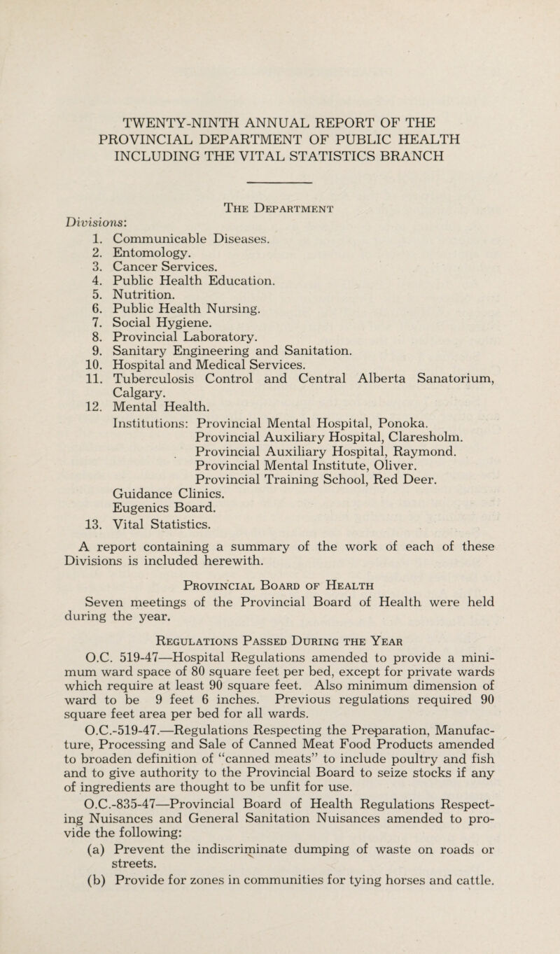 TWENTY-NINTH ANNUAL REPORT OF THE PROVINCIAL DEPARTMENT OF PUBLIC HEALTH INCLUDING THE VITAL STATISTICS BRANCH The Department Divisions: 1. Communicable Diseases. 2. Entomology. 3. Cancer Services. 4. Public Health Education. 5. Nutrition. 6. Public Health Nursing. 7. Social Hygiene. 8. Provincial Laboratory. 9. Sanitary Engineering and Sanitation. 10. Hospital and Medical Services. 11. Tuberculosis Control and Central Alberta Sanatorium, Calgary. 12. Mental Health. Institutions: Provincial Mental Hospital, Ponoka. Provincial Auxiliary Hospital, Claresholm. Provincial Auxiliary Hospital, Raymond. Provincial Mental Institute, Oliver. Provincial Training School, Red Deer. Guidance Clinics. Eugenics Board. 13. Vital Statistics. A report containing a summary of the work of each of these Divisions is included herewith. Provincial Board of Health Seven meetings of the Provincial Board of Health were held during the year. Regulations Passed During the Year O.C. 519-47—Hospital Regulations amended to provide a mini¬ mum ward space of 80 square feet per bed, except for private wards which require at least 90 square feet. Also minimum dimension of ward to be 9 feet 6 inches. Previous regulations required 90 square feet area per bed for all wards. O.C.-519-47.—Regulations Respecting the Preparation, Manufac¬ ture, Processing and Sale of Canned Meat Food Products amended to broaden definition of “canned meats” to include poultry and fish and to give authority to the Provincial Board to seize stocks if any of ingredients are thought to be unfit for use. O.C.-835-47—Provincial Board of Health Regulations Respect¬ ing Nuisances and General Sanitation Nuisances amended to pro¬ vide the following: (a) Prevent the indiscriminate dumping of waste on roads or streets. (b) Provide for zones in communities for tying horses and cattle.