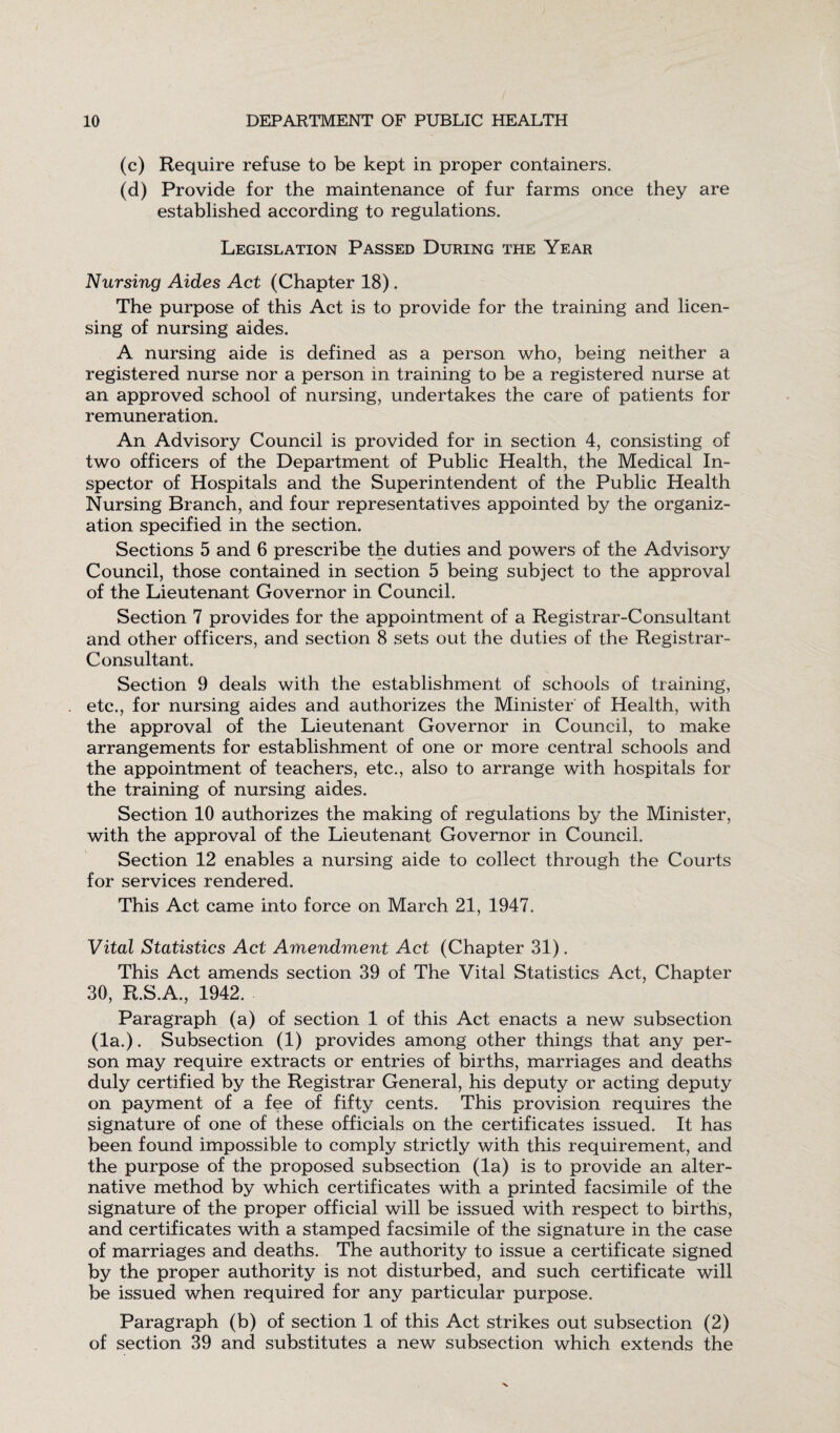 (c) Require refuse to be kept in proper containers. (d) Provide for the maintenance of fur farms once they are established according to regulations. Legislation Passed During the Year Nursing Aides Act (Chapter 18) . The purpose of this Act is to provide for the training and licen¬ sing of nursing aides. A nursing aide is defined as a person who, being neither a registered nurse nor a person in training to be a registered nurse at an approved school of nursing, undertakes the care of patients for remuneration. An Advisory Council is provided for in section 4, consisting of two officers of the Department of Public Health, the Medical In¬ spector of Hospitals and the Superintendent of the Public Health Nursing Branch, and four representatives appointed by the organiz¬ ation specified in the section. Sections 5 and 6 prescribe the duties and powers of the Advisory Council, those contained in section 5 being subject to the approval of the Lieutenant Governor in Council. Section 7 provides for the appointment of a Registrar-Consultant and other officers, and section 8 sets out the duties of the Registrar- Consultant. Section 9 deals with the establishment of schools of training, etc., for nursing aides and authorizes the Minister of Health, with the approval of the Lieutenant Governor in Council, to make arrangements for establishment of one or more central schools and the appointment of teachers, etc., also to arrange with hospitals for the training of nursing aides. Section 10 authorizes the making of regulations by the Minister, with the approval of the Lieutenant Governor in Council. Section 12 enables a nursing aide to collect through the Courts for services rendered. This Act came into force on March 21, 1947. Vital Statistics Act Amendment Act (Chapter 31). This Act amends section 39 of The Vital Statistics Act, Chapter 30, R.S.A., 1942. Paragraph (a) of section 1 of this Act enacts a new subsection (la.). Subsection (1) provides among other things that any per¬ son may require extracts or entries of births, marriages and deaths duly certified by the Registrar General, his deputy or acting deputy on payment of a fee of fifty cents. This provision requires the signature of one of these officials on the certificates issued. It has been found impossible to comply strictly with this requirement, and the purpose of the proposed subsection (la) is to provide an alter¬ native method by which certificates with a printed facsimile of the signature of the proper official will be issued with respect to births, and certificates with a stamped facsimile of the signature in the case of marriages and deaths. The authority to issue a certificate signed by the proper authority is not disturbed, and such certificate will be issued when required for any particular purpose. Paragraph (b) of section 1 of this Act strikes out subsection (2) of section 39 and substitutes a new subsection which extends the