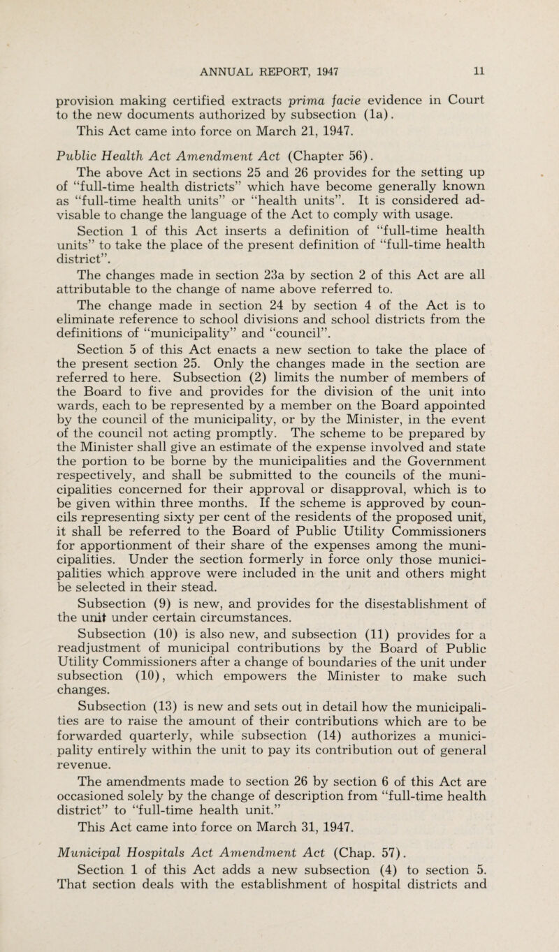 provision making certified extracts prima facie evidence in Court to the new documents authorized by subsection (la). This Act came into force on March 21, 1947. Public Health Act Amendment Act (Chapter 56). The above Act in sections 25 and 26 provides for the setting up of “full-time health districts'’ which have become generally known as “full-time health units” or “health units”. It is considered ad¬ visable to change the language of the Act to comply with usage. Section 1 of this Act inserts a definition of “full-time health units” to take the place of the present definition of “full-time health district”. The changes made in section 23a by section 2 of this Act are all attributable to the change of name above referred to. The change made in section 24 by section 4 of the Act is to eliminate reference to school divisions and school districts from the definitions of “municipality” and “council”. Section 5 of this Act enacts a new section to take the place of the present section 25. Only the changes made in the section are referred to here. Subsection (2) limits the number of members of the Board to five and provides for the division of the unit into wards, each to be represented by a member on the Board appointed by the council of the municipality, or by the Minister, in the event of the council not acting promptly. The scheme to be prepared by the Minister shall give an estimate of the expense involved and state the portion to be borne by the municipalities and the Government respectively, and shall be submitted to the councils of the muni¬ cipalities concerned for their approval or disapproval, which is to be given within three months. If the scheme is approved by coun¬ cils representing sixty per cent of the residents of the proposed unit, it shall be referred to the Board of Public Utility Commissioners for apportionment of their share of the expenses among the muni¬ cipalities. Under the section formerly in force only those munici¬ palities which approve were included in the unit and others might be selected in their stead. Subsection (9) is new, and provides for the disestablishment of the unit under certain circumstances. Subsection (10) is also new, and subsection (11) provides for a readjustment of municipal contributions by the Board of Public Utility Commissioners after a change of boundaries of the unit under subsection (10), which empowers the Minister to make such changes. Subsection (13) is new and sets out in detail how the municipali¬ ties are to raise the amount of their contributions which are to be forwarded quarterly, while subsection (14) authorizes a munici¬ pality entirely within the unit to pay its contribution out of general revenue. The amendments made to section 26 by section 6 of this Act are occasioned solely by the change of description from “full-time health district” to “full-time health unit.” This Act came into force on March 31, 1947. Municipal Hospitals Act Amendment Act (Chap. 57). Section 1 of this Act adds a new subsection (4) to section 5. That section deals with the establishment of hospital districts and