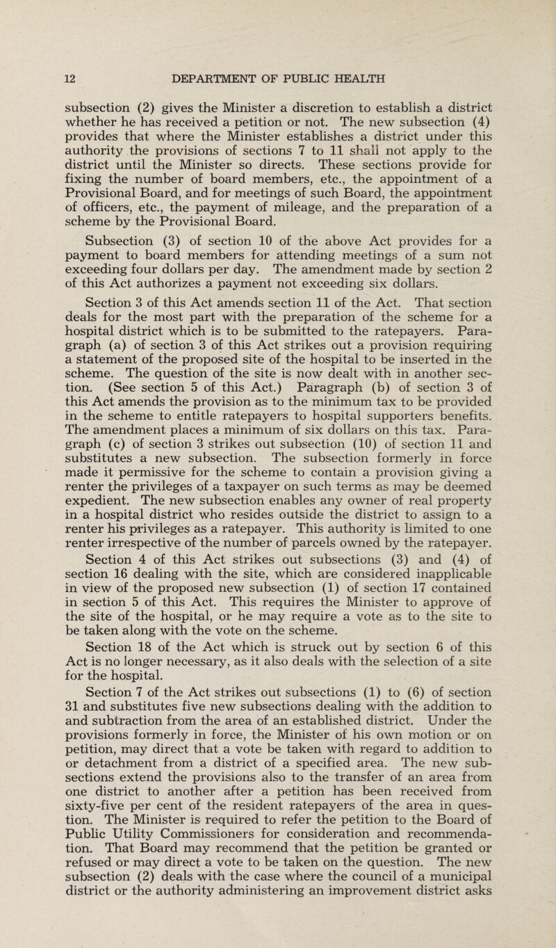 subsection (2) gives the Minister a discretion to establish a district whether he has received a petition or not. The new subsection (4) provides that where the Minister establishes a district under this authority the provisions of sections 7 to 11 shall not apply to the district until the Minister so directs. These sections provide for fixing the number of board members, etc., the appointment of a Provisional Board, and for meetings of such Board, the appointment of officers, etc., the payment of mileage, and the preparation of a scheme by the Provisional Board. Subsection (3) of section 10 of the above Act provides for a payment to board members for attending meetings of a sum not exceeding four dollars per day. The amendment made by section 2 of this Act authorizes a payment not exceeding six dollars. Section 3 of this Act amends section 11 of the Act. That section deals for the most part with the preparation of the scheme for a hospital district which is to be submitted to the ratepayers. Para¬ graph (a) of section 3 of this Act strikes out a provision requiring a statement of the proposed site of the hospital to be inserted in the scheme. The question of the site is now dealt with in another sec¬ tion. (See section 5 of this Act.) Paragraph (b) of section 3 of this Act amends the provision as to the minimum tax to be provided in the scheme to entitle ratepayers to hospital supporters benefits. The amendment places a minimum of six dollars on this tax. Para¬ graph (c) of section 3 strikes out subsection (10) of section 11 and substitutes a new subsection. The subsection formerly in force made it permissive for the scheme to contain a provision giving a renter the privileges of a taxpayer on such terms as may be deemed expedient. The new subsection enables any owner of real property in a hospital district who resides outside the district to assign to a renter his privileges as a ratepayer. This authority is limited to one renter irrespective of the number of parcels owned by the ratepayer. Section 4 of this Act strikes out subsections (3) and (4) of section 16 dealing with the site, which are considered inapplicable in view of the proposed new subsection (1) of section 17 contained in section 5 of this Act. This requires the Minister to approve of the site of the hospital, or he may require a vote as to the site to be taken along with the vote on the scheme. Section 18 of the Act which is struck out by section 6 of this Act is no longer necessary, as it also deals with the selection of a site for the hospital. Section 7 of the Act strikes out subsections (1) to (6) of section 31 and substitutes five new subsections dealing with the addition to and subtraction from the area of an established district. Under the provisions formerly in force, the Minister of his own motion or on petition, may direct that a vote be taken with regard to addition to or detachment from a district of a specified area. The new sub¬ sections extend the provisions also to the transfer of an area from one district to another after a petition has been received from sixty-five per cent of the resident ratepayers of the area in ques¬ tion. The Minister is required to refer the petition to the Board of Public Utility Commissioners for consideration and recommenda¬ tion. That Board may recommend that the petition be granted or refused or may direct a vote to be taken on the question. The new subsection (2) deals with the case where the council of a municipal district or the authority administering an improvement district asks