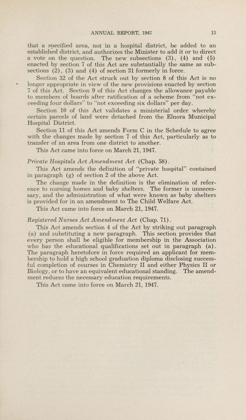 that a specified area, not in a hospital district, be added to an established district, and authorizes the Minister to add it or to direct a vote on the question. The new subsections (3), (4) and (5) enacted by section 7 of this Act are substantially the same as sub¬ sections (2), (3) and (4) of section 31 formerly in force. Section 32 of the Act struck out by section 8 of this Act is no longer appropriate in view of the new provisions enacted by section 7 of this Act. Section 9 of this Act changes the allowance payable to members of boards after ratification of a scheme from “not ex¬ ceeding four dollars’' to “not exceeding six dollars” per day. Section 10 of this Act validates a ministerial order whereby certain parcels of land were detached from the Elnora Municipal Hospital District. Section 11 of this Act amends Form C in the Schedule to agree with the changes made by section 7 of this Act, particularly as to transfer of an area from one district to another. This Act came into force on March 21, 1947. Private Hospitals Act Amendment Act (Chap. 58). This Act amends the definition of “private hospital” contained in paragraph (g) of section 2 of the above Act. The change made in the definition is the elimination of refer¬ ence to nursing homes and baby shelters. The former is unneces¬ sary, and the administration of what were known as baby shelters is provided for in an amendment to The Child Welfare Act. This Act came into force on March 21, 1947. Registered Nurses Act Amendment Act (Chap. 71). This Act amends section 4 of the Act by striking out paragraph (a) and substituting a new paragraph. This section provides that every person shall be eligible for membership in the Association who has the educational qualifications set out in paragraph (a). The paragraph heretofore in force required an applicant for mem¬ bership to hold a high school graduation diploma disclosing success¬ ful completion of courses in Chemistry II and either Physics II or Biology, or to have an equivalent educational standing. The amend¬ ment reduces the necessary education requirements. This Act came into force on March 21, 1947.