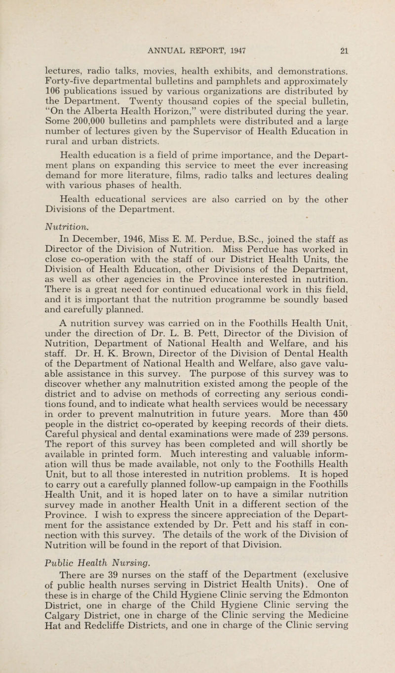 lectures, radio talks, movies, health exhibits, and demonstrations. Forty-five departmental bulletins and pamphlets and approximately 106 publications issued by various organizations are distributed by the Department. Twenty thousand copies of the special bulletin, ”On the Alberta Health Horizon,” were distributed during the year. Some 200,000 bulletins and pamphlets were distributed and a large number of lectures given by the Supervisor of Health Education in rural and urban districts. Health education is a field of prime importance, and the Depart¬ ment plans on expanding this service to meet the ever increasing demand for more literature, films, radio talks and lectures dealing with various phases of health. Health educational services are also carried on by the other Divisions of the Department. Nutrition. In December, 1946, Miss E. M. Perdue, B.Sc., joined the staff as Director of the Division of Nutrition. Miss Perdue has worked in close co-operation with the staff of our District Health Units, the Division of Health Education, other Divisions of the Department, as well as other agencies in the Province interested in nutrition. There is a great need for continued educational work in this field, and it is important that the nutrition programme be soundly based and carefully planned. A nutrition survey was carried on in the Foothills Health Unit, - under the direction of Dr. L. B. Pett, Director of the Division of Nutrition, Department of National Health and Welfare, and his staff. Dr. H. K. Brown, Director of the Division of Dental Health of the Department of National Health and Welfare, also gave valu¬ able assistance in this survey. The purpose of this survey was to discover whether any malnutrition existed among the people of the district and to advise on methods of correcting any serious condi¬ tions found, and to indicate what health services would be necessary in order to prevent malnutrition in future years. More than 450 people in the district co-operated by keeping records of their diets. Careful physical and dental examinations were made of 239 persons. The report of this survey has been completed and will shortly be available in printed form. Much interesting and valuable inform¬ ation will thus be made available, not only to the Foothills Health Unit, but to all those interested in nutrition problems. It is hoped to carry out a carefully planned follow-up campaign in the Foothills Health Unit, and it is hoped later on to have a similar nutrition survey made in another Health Unit in a different section of the Province. I wish to express the sincere appreciation of the Depart¬ ment for the assistance extended by Dr. Pett and his staff in con¬ nection with this survey. The details of the work of the Division of Nutrition will be found in the report of that Division. Public Health Nursing. There are 39 nurses on the staff of the Department (exclusive of public health nurses serving in District Health Units). One of these is in charge of the Child Hygiene Clinic serving the Edmonton District, one in charge of the Child Hygiene Clinic serving the Calgary District, one in charge of the Clinic serving the Medicine Hat and Redcliffe Districts, and one in charge of the Clinic serving