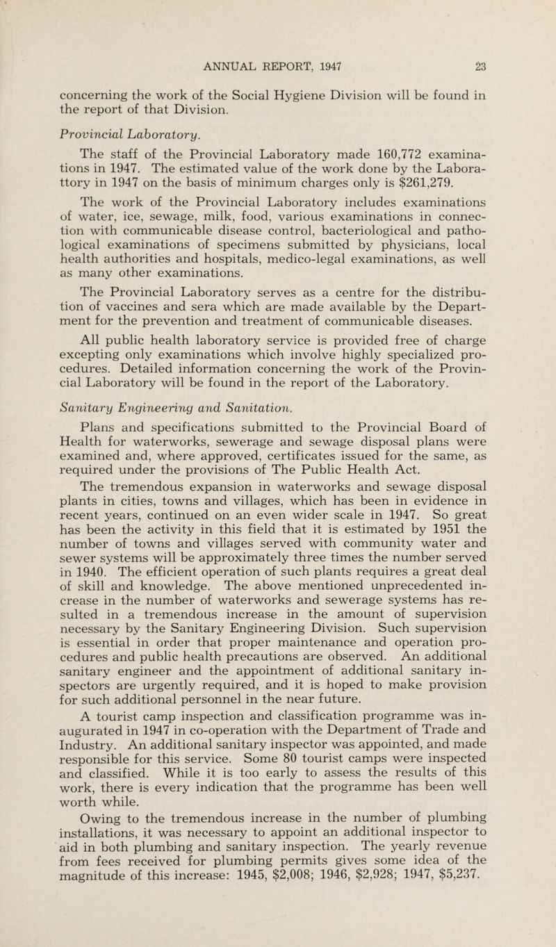 concerning the work of the Social Hygiene Division will be found in the report of that Division. Provincial Laboratory. The staff of the Provincial Laboratory made 160,772 examina¬ tions in 1947. The estimated value of the work done by the Labora¬ tory in 1947 on the basis of minimum charges only is $261,279. The work of the Provincial Laboratory includes examinations of water, ice, sewage, milk, food, various examinations in connec¬ tion with communicable disease control, bacteriological and patho¬ logical examinations of specimens submitted by physicians, local health authorities and hospitals, medico-legal examinations, as well as many other examinations. The Provincial Laboratory serves as a centre for the distribu¬ tion of vaccines and sera which are made available by the Depart¬ ment for the prevention and treatment of communicable diseases. All public health laboratory service is provided free of charge excepting only examinations which involve highly specialized pro¬ cedures. Detailed information concerning the work of the Provin¬ cial Laboratory will be found in the report of the Laboratory. Sanitary Engineering and Sanitation. Plans and specifications submitted to the Provincial Board of Health for waterworks, sewerage and sewage disposal plans were examined and, where approved, certificates issued for the same, as required under the provisions of The Public Health Act. The tremendous expansion in waterworks and sewage disposal plants in cities, towns and villages, which has been in evidence in recent years, continued on an even wider scale in 1947. So great has been the activity in this field that it is estimated by 1951 the number of towns and villages served with community water and sewer systems will be approximately three times the number served in 1940. The efficient operation of such plants requires a great deal of skill and knowledge. The above mentioned unprecedented in¬ crease in the number of waterworks and sewerage systems has re¬ sulted in a tremendous increase in the amount of supervision necessary by the Sanitary Engineering Division. Such supervision is essential in order that proper maintenance and operation pro¬ cedures and public health precautions are observed. An additional sanitary engineer and the appointment of additional sanitary in¬ spectors are urgently required, and it is hoped to make provision for such additional personnel in the near future. A tourist camp inspection and classification programme was in¬ augurated in 1947 in co-operation with the Department of Trade and Industry. An additional sanitary inspector was appointed, and made responsible for this service. Some 80 tourist camps were inspected and classified. While it is too early to assess the results of this work, there is every indication that the programme has been well worth while. Owing to the tremendous increase in the number of plumbing installations, it was necessary to appoint an additional inspector to aid in both plumbing and sanitary inspection. The yearly revenue from fees received for plumbing permits gives some idea of the magnitude of this increase: 1945, $2,008; 1946, $2,928; 1947, $5,237.