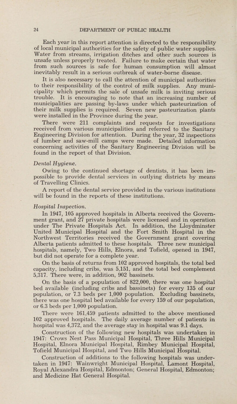 Each year in this report attention is directed to the responsibility of local municipal authorities for the safety of public water supplies. Water from streams, irrigation ditches and other such sources is unsafe unless properly treated. Failure to make certain that water from such sources is safe for human consumption will almost inevitably result in a serious outbreak of water-borne disease. It is also necessary to call the attention of municipal authorities to their responsibility of the control of milk supplies. Any muni¬ cipality which permits the sale of unsafe milk is inviting serious trouble. It is encouraging to note that an increasing number of municipalities are passing by-laws under which pasteurization of their milk supplies is required. Seven new pasteurization plants were installed in the Province during the year. There were 211 complaints and requests for investigations received from various municipalities and referred to the Sanitary Engineering Division for attention. During the year, 32 inspections of lumber and saw-mill camps were made. Detailed information concerning activities of the Sanitary Engineering Division will be found in the report of that Division. Dental Hygiene. Owing to the continued shortage of dentists, it has been im¬ possible to provide dental services in outlying districts by means of Travelling Clinics. A report of the dental service provided in the various institutions will be found in the reports of these institutions. Hospital Inspection. In 1947, 105 approved hospitals in Alberta received the Govern¬ ment grant, and 27 private hospitals were licensed and in operation under The Private Hospitals Act. In addition, the Lloydminster United Municipal Hospital and the Fort Smith Hospital in the Northwest Territories received the Government grant covering Alberta patients admitted to these hospitals. Three new municipal hospitals, namely, Two Hills, Elnora, and Tofield, opened in 1947, but did not operate for a complete year. On the basis of returns from 102 approved hospitals, the total bed capacity, including cribs, was 5,151, and the total bed complement 5,317. There were, in addition, 902 bassinets. On the basis of a population of 822,000, there was one hospital bed available (including cribs and bassinets) for every 135 of our population, or 7.3 beds per 1,000 population. Excluding bassinets, there was one hospital bed available for every 159 of our population, or 6.3 beds per 1,000 population. There were 161,459 patients admitted to the above mentioned 102 approved hospitals. The daily average number of patients in hospital was 4,372, and the average stay in hospital was 9.1 days. Construction of the following new hospitals was undertaken in 1947: Crows Nest Pass Municipal Hospital, Three Hills Municipal Hospital, Elnora Municipal Hospital, Rimbey Municipal Hospital, Tofield Municipal Hospital, and Two Hills Municipal Hospital. Construction of additions to the following hospitals was under¬ taken in 1947: Wainwright Municipal Hospital, Lamont Hospital, Royal Alexandra Hospital, Edmonton; General Hospital, Edmonton; and Medicine Hat General Hospital.