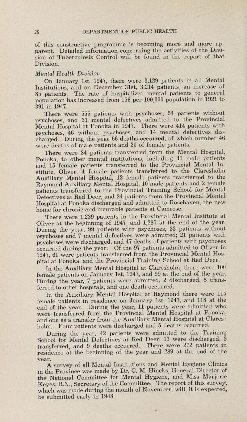 of this constructive programme is becoming more and more ap¬ parent. Detailed information concerning the activities of the Divi¬ sion of Tuberculosis Control will be found in the report of that Division. Mental Health Division. On January 1st, 1947, there were 3,129 patients in all Mental Institutions, and on December 31st, 3,214 patients, an increase of 85 patients. The rate of hospitalized mental patients to general population has increased from 156 per 100,000 population in 1921 to 391 in 1947. There were 555 patients with psychoses, 54 patients without psychoses, and 31 mental defectives admitted to the Provincial Mental Hospital at Ponoka in 1947. There were 414 patients with psychoses, 46 without psychoses, and 14 mental defectives dis¬ charged. During the year 66 deaths occurred, of which number 46 were deaths of male patients and 20 of female patients. There were 84 patients transferred from the Mental Hospital, Ponoka, to other mental institutions, including 41 male patients and 15 female patients transferred to the Provincial Mental In¬ stitute, Oliver, 4 female patients transferred to the Claresholm Auxiliary Mental Hospital, 12 female patients transferred to the Raymond Auxiliary Mental Hospital, 10 male patients and 2 female patients transferred to the Provincial Training School for Mental Defectives at Red Deer, and 24 patients from the Provincial Mental Hospital at Ponoka discharged and admitted to Rosehaven, the new home for chronic and incurable patients at Camrose. There were 1,239 patients in the Provincial Mental Institute at Oliver at the beginning of 1947, and 1,287 at the end of the year. During the year, 99 patients with psychoses, 33 patients without psychoses and 7 mental defectives were admitted; 21 patients with psychoses were discharged, and 47 deaths of patients with psychoses occurred during the year. Of the 97 patients admitted to Oliver in 1947, 61 were patients transferred from the Provincial Mental Hos¬ pital at Ponoka, and the Provincial Training School at Red Deer. In the Auxiliary Mental Hospital at Claresholm, there were 100 female patients on January 1st, 1947, and 99 at the end of the year. During the year, 7 patients were admitted, 2 discharged, 5 trans¬ ferred to other hospitals, and one death occurred. In the Auxiliary Mental Hospital at Raymond there were 114 female patients in residence on January 1st, 1947, and 118 at the end of the year. During the year, 11 patients were admitted who were transferred from the Provincial Mental Hospital at Ponoka, and one as a transfer from the Auxiliary Mental Hospital at Clares¬ holm. Four patients were discharged and 5 deaths occurred. During the year, 42 patients were admitted to the Training School for Mental Defectives at Red Deer, 13 were discharged, 3 transferred, and 9 deaths occurred. There were 272 patients in residence at the beginning of the year and 289 at the end of the year. A survey of all Mental Institutions and Mental Hygiene Clinics in the Province was made by Dr. C. M. Hincks, General Director of the National Committee for Mental Hygiene, and Miss Marjorie Keyes, R.N., Secretary of the Committee. The report of this survey’, which was made during the month of November, will, it is expected, be submitted early in 1948.