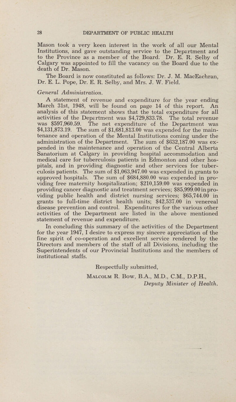 Mason took a very keen interest in the work of all our Mental Institutions, and gave outstanding service to the Department and to the Province as a member of the Board. Dr. E. R. Selby of Calgary was appointed to fill the vacancy on the Board due to the death of Dr. Mason. The Board is now constituted as follows: Dr. J. M. MacEachran, Dr. E. L. Pope, Dr. E. R. Selby, and Mrs. J. W. Field. General Administration. A statement of revenue and expenditure for the year ending March 31st, 1948, will be found on page 14 of this report. An analysis of this statement shows that the total expenditure for all activities of the Department was $4,729,833.78. The total revenue was $597,960.59. The net expenditure of the Department was $4,131,873.19. The sum of $1,681,813.00 was expended for the main¬ tenance and operation of the Mental Institutions coming under the administration of the Department. The sum of $632,187.00 was ex¬ pended in the maintenance and operation of the Central Alberta Sanatorium at Calgary in providing hospital accommodation and medical care for tuberculosis patients in Edmonton and other hos¬ pitals, and in providing diagnostic and other services for tuber¬ culosis patients. The sum of $1,063,947.00 was expended in grants to approved hospitals. The sum of $684,880.00 was expended in pro¬ viding free maternity hospitalization; $210,159.00 was expended in providing cancer diagnostic and treatment services; $85,999.00 in pro¬ viding public health and district nursing services; $65,744.00 in grants to full-time district health units; $42,537.00 in venereal disease prevention and control. Expenditures for the various other activities of the Department are listed in the above mentioned statement of revenue and expenditure. In concluding this summary of the activities of the Department for the year 1947, I desire to express my sincere appreciation of the fine spirit of co-operation and excellent service rendered by the Directors and members of the staff of all Divisions, including the Superintendents of our Provincial Institutions and the members of institutional staffs. Respectfully submitted, Malcolm R. Bow, B.A., M.D., C.M., D.P.H., Deputy Minister of Health.