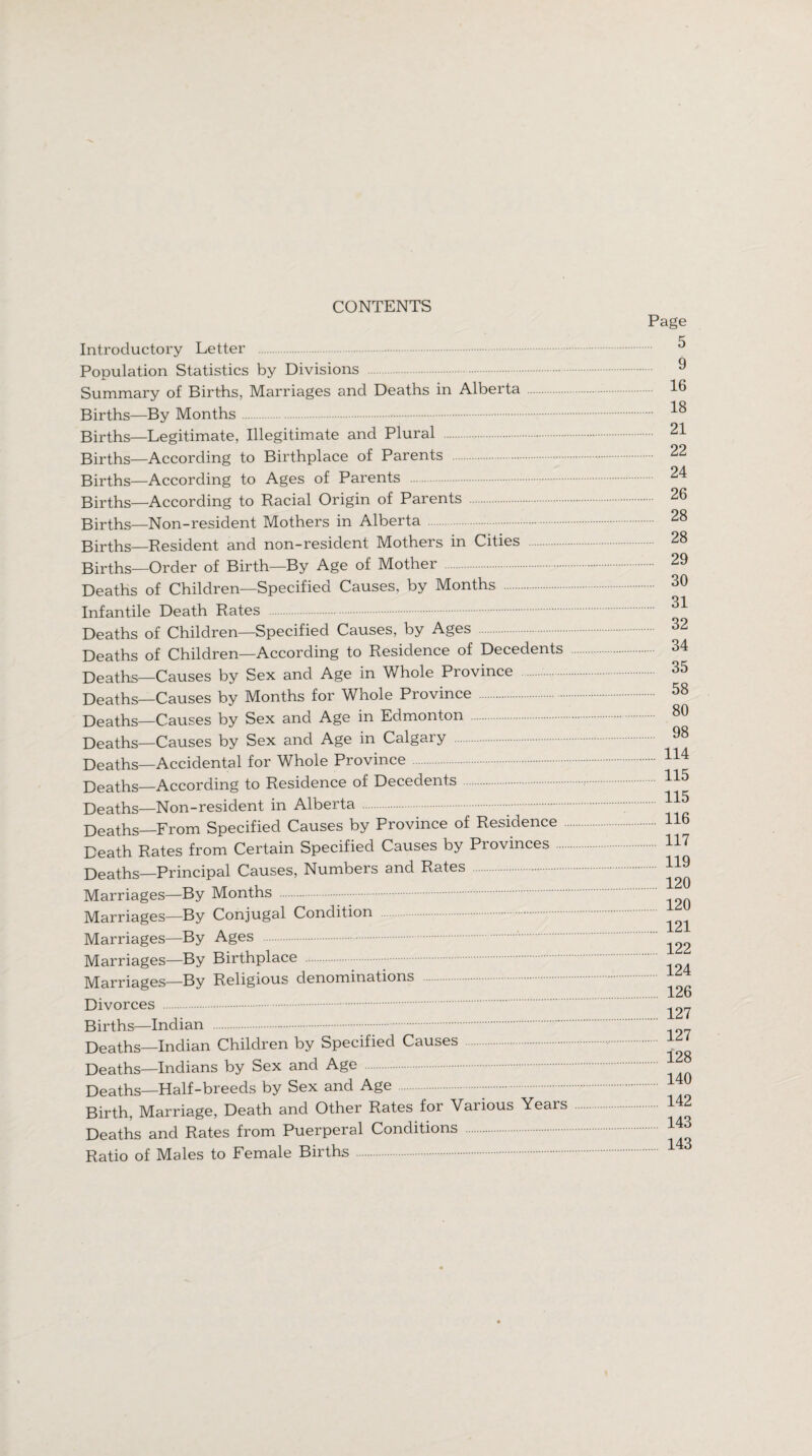 CONTENTS Introductory Letter Population Statistics by Divisions Summary of Births, Marriages and Deaths in Alberta Births—By Months. Births—Legitimate, Illegitimate and Plural . Births—According to Birthplace of Parents Births—According to Ages of Parents Births—According to Racial Origin of Parents Births—Non-resident Mothers in Alberta . Births—Resident and non-resident Mothers in Cities Births—Order of Birth—By Age of Mother Deaths of Children—Specified Causes, by Months Infantile Death Rates . Deaths of Children—Specified Causes, by Ages Deaths of Children—According to Residence of Decedents Deaths—Causes by Sex and Age in Whole Province Deaths—Causes by Months for Whole Province . Deaths—Causes by Sex and Age in Edmonton Deaths—Causes by Sex and Age in Calgary Deaths—Accidental for Whole Province Deaths—According to Residence of Decedents Deaths—Non-resident in Alberta . Deaths_From Specified Causes by Province of Residence Death Rates from Certain Specified Causes by Provinces Deaths—Principal Causes, Numbers and Rates Marriages—By Months Marriages—By Conjugal Condition Marriages—By Ages Marriages—By Birthplace Marriages—By Religious denominations Divorces . Births—Indian . Deaths—Indian Children by Specified Causes Deaths—Indians by Sex and Age Deaths—Half-breeds by Sex and Age Birth, Marriage, Death and Other Rates for Various Years Deaths and Rates from Puerperal Conditions Ratio of Males to Female Births. Page 5 9 16 18 21 22 24 26 28 28 29 30 ... 31 32 34 35 58 80 98 ... 114 115 115 ... 116 117 119 120 120 .... 121 122 124 126 127 127 .... 128 .... 140 142 .... 143 143