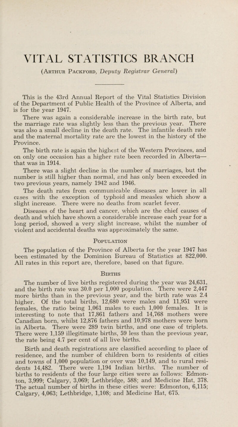 VITAL STATISTICS BRANCH (Arthur Packford, Deputy Registrar General) This is the 43rd Annual Report of the Vital Statistics Division of the Department of Public Health of the Province of Alberta, and is for the year 1947. There was again a considerable increase in the birth rate, but the marriage rate was slightly less than the previous year. There was also a small decline in the death rate. The infantile death rate and the maternal mortality rate are the lowest in the history of the Province. The birth rate is again the highest of the Western Provinces, and on only one occasion has a higher rate been recorded in Alberta— that was in 1914. There was a slight decline in the number of marriages, but the number is still higher than normal, and has only been exceeded in two previous years, namely 1942 and 1946. The death rates from communicable diseases are lower in all cases with the exception of typhoid and measles which show a slight increase. There were no deaths from scarlet fever. Diseases of the heart and cancer, which are the chief causes of death and which have shown a considerable increase each year for a long period, showed a very slight increase, whilst the number of violent and accidental deaths was approximately the same. Population The population of the Province of Alberta for the year 1947 has been estimated by the Dominion Bureau of Statistics at 822,000. All rates in this report are, therefore, based on that figure. Births The number of live births registered during the year was 24,631, and the birth rate was 30.0 per 1,000 population. There were 2,447 more births than in the previous year, and the birth rate was 2.4 higher. Of the total births, 12,680 were males and 11,951 were females, the ratio being 1,061 males to each 1,000 females. It is interesting to note that 17,861 fathers and 14,768 mothers were Canadian born, whilst 12,876 fathers and 10,978 mothers were born in Alberta. There were 289 twin births, and one case of triplets. There were 1,159 illegitimate births, 59 less than the previous year, the rate being 4.7 per cent of all live births. Birth and death registrations are classified according to place of residence, and the number of children born to residents of cities and towns of 1,000 population or over was 10,149, and to rural resi¬ dents 14,482. There were 1,194 Indian births. The number of births to residents of the four large cities were as follows: Edmon¬ ton, 3,999; Calgary, 3,069; Lethbridge, 588; and Medicine Hat, 378. The actual number of births in these cities were: Edmonton, 6,115; Calgary, 4,063; Lethbridge, 1,108; and Medicine Hat, 675.