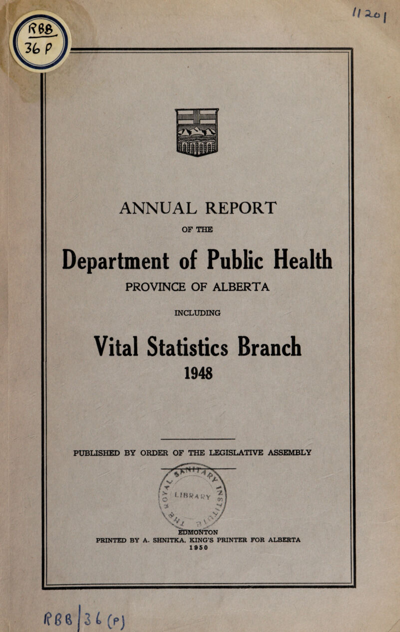 ANNUAL REPORT OF THE Department of Public Health PROVINCE OF ALBERTA INCLUDING Vital Statistics Branch 1948 PUBLISHED BY ORDER OF THE LEGISLATIVE ASSEMBLY PRINTED BY A. SHNITKA, KING’S PRINTER FOR ALBERTA 1950 If 8 6 h i(p)