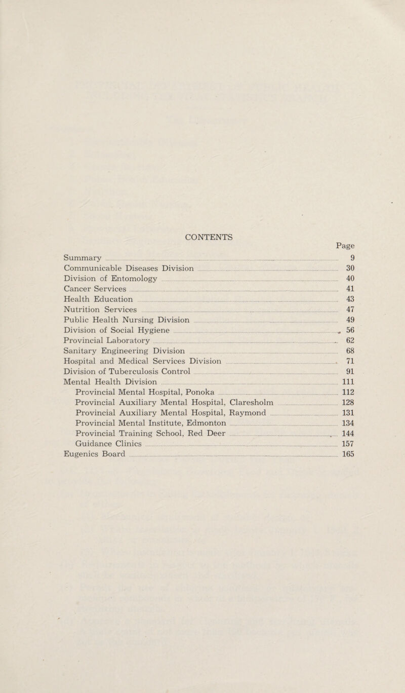 CONTENTS Page Summary . 9 Communicable Diseases Division . 30 Division of Entomology . 40 Cancer Services. 41 Health Education . 43 Nutrition Services . 47 Public Health Nursing Division . 49 Division of Social Hygiene .„ 56 Provincial Laboratory . 62 Sanitary Engineering Division 68 Hospital and Medical Services Division .71 Division of Tuberculosis Control 91 Mental Health Division . Ill Provincial Mental Hospital, Ponoka . 112 Provincial Auxiliary Mental Hospital, Claresholm . 128 Provincial Auxiliary Mental Hospital, Raymond 131 Provincial Mental Institute, Edmonton . 134 Provincial Training School, Red Deer .„. 144 Guidance Clinics . 157 Eugenics Board . 165