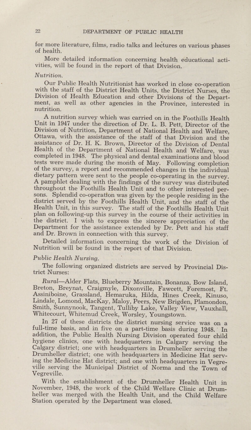 for more literature, films, radio talks and lectures on various phases of health. More detailed information concerning health educational acti- vities, will be found in the report of that Division. Nutrition. Our Public Health Nutritionist has worked in close co-operation with the staff of the District Health Units, the District Nurses, the Division of Health Education and other Divisions of the Depart¬ ment, as well as other agencies in the Province, interested in nutrition. A nutrition survey which was carried on in the Foothills Health Unit in 1947 under the direction of Dr. L. B. Pett, Director of the Division of Nutrition, Department of National Health and Welfare, Ottawa, with the assistance of the staff of that Division and the assistance of Dr. H. K. Brown, Director of the Division of Dental Health of the Department of National Health and Welfare, was completed in 1948. The physical and dental examinations and blood tests were made during the month of May. Following completion of the survey, a report and recommended changes in the individual dietary pattern were sent to the people co-operating in the survey. A pamphlet dealing with the findings of the survey was distributed throughout the Foothills Health Unit and to other interested per¬ sons. Splendid co-operation was given by the people residing in the district served by the Foothills Health Unit, and the staff of the Health Unit, in this survey. The staff of the Foothills Health Unit plan on following-up this survey in the course of their activities in the district. I wish to express the sincere appreciation of the Department for the assistance extended by Dr. Pett and his staff and Dr. Brown in connection with this survey. Detailed information concerning the work of the Division of Nutrition will be found in the report of that Division. Public Health Nursing. The following organized districts are served by Provincial Dis¬ trict Nurses: Rural—Alder Flats, Blueberry Mountain, Bonanza, Bow Island, Breton, Breynat, Craigmyle, Dixonville, Fawcett, Foremost, Ft. Assiniboine, Grassland, Hemaruka, Hilda, Hines Creek, Kinuso, Lindale, Lomond, MacKay, Maloy, Peers, New Brigden, Plamondon, Smith, Sunnynook, Tangent, Tulliby Lake, Valley View, Vauxhall, Whitecourt, Whitemud Creek, Worsley, Youngstown. In 27 of these districts the district nursing service was on a full-time basis, and in five on a part-time basis during 1948. In addition, the Public Health Nursing Division operated four child hygiene clinics, one with headquarters in Calgary serving the Calgary district; one with headquarters in Drumheiler serving the Drumheller district; one with headquarters in Medicine Hat serv¬ ing the Medicine Hat district; and one with headquarters in Vegre- ville serving the Municipal District of Norma and the Town of Vegreville. With the establishment of the Drumheller Plealth Unit in November, 1948, the work of the Child Welfare Clinic at Drum¬ heller was merged with the Health Unit, and the Child Welfare Station operated by the Department was closed.
