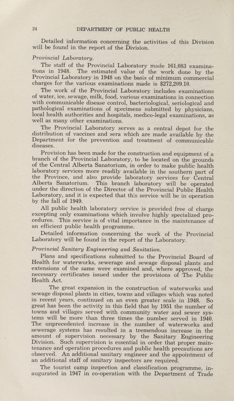 Detailed information concerning the activities of this Division will be found in the report of the Division. Provincial Laboratory. The staff of the Provincial Laboratory made 161,083 examina¬ tions in 1948. The estimated value of the work done by the Provincial Laboratory in 1948 on the basis of minimum commercial charges for the various examinations made is $272,209.10. The work of the Provincial Laboratory includes examinations of water, ice, sewage, milk, food, various examinations in connection with communicable disease control, bacteriological, seriological and pathological examinations of specimens submitted by physicians, local health authorities and hospitals, medico-legal examinations, as well as many other examinations. The Provincial Laboratory serves as a central depot for the distribution of vaccines and sera which are made available by the Department for the prevention and treatment of communicable diseases. Provision has been made for the construction and equipment of a branch of the Provincial Laboratory, to be located on the grounds of the Central Alberta Sanatorium, in order to make public health laboratory services more readily available in the southern part of the Province, and also provide laboratory services for Central Alberta Sanatorium. This branch laboratory will be operated under the direction of the Director of the Provincial Public Health Laboratory, and it is expected that this service will be in operation by the fall of 1949. All public health laboratory service is provided free of charge excepting only examinations which involve highly specialized pro¬ cedures. This service is of vital importance in the maintenance of an efficient public health programme. Detailed information concerning the work of the Provincial Laboratory will be found in the report of the Laboratory. Provincial Sanitary Engineering and Sanitation. Plans and specifications submitted to the Provincial Board of Health for waterworks, sewerage and sewage disposal plants and extensions of the same were examined and, where approved, the necessary certificates issued under the provisions of The Public Health Act. The great expansion in the construction of waterworks and sewage disposal plants in cities, towns and villages which was noted in recent years, continued on an even greater scale in 1948. So great has been the activity in this field that by 1951 the number of towns and villages served with community water and sewer sys¬ tems will be more than three times the number served in 1940. The unprecedented increase in the number of waterworks and sewerage systems has resulted in a tremendous increase in the amount of supervision necessary by the Sanitary Engineering Division. Such supervision is essential in order that proper main¬ tenance and operation procedures and public health precautions are observed. An additional sanitary engineer and the appointment of an additional staff of sanitary inspectors are required. The tourist camp inspection and classification programme, in¬ augurated in 1947 in co-operation with the Department of Trade