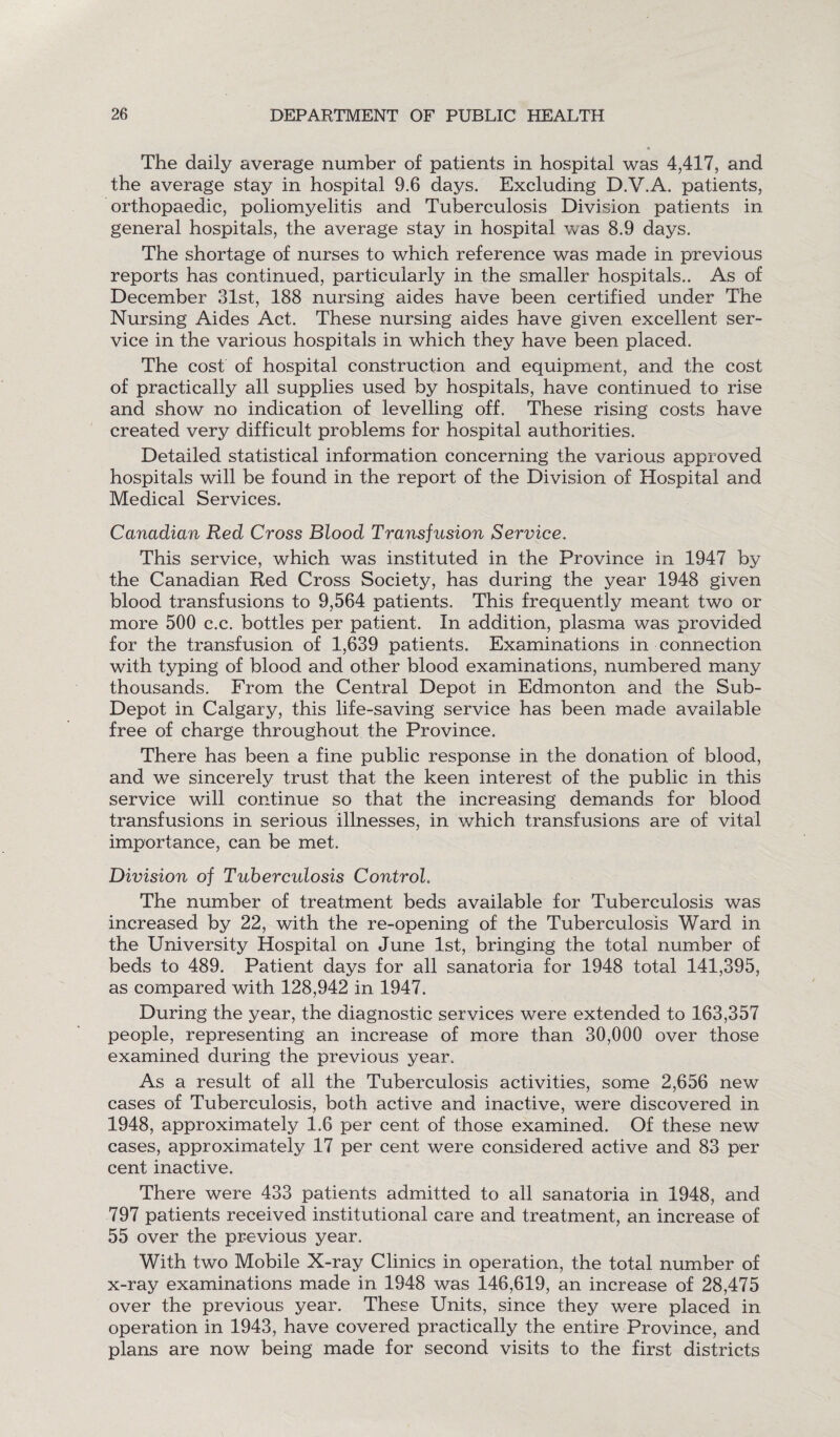 The daily average number of patients in hospital was 4,417, and the average stay in hospital 9.6 days. Excluding D.V.A. patients, orthopaedic, poliomyelitis and Tuberculosis Division patients in general hospitals, the average stay in hospital was 8.9 days. The shortage of nurses to which reference was made in previous reports has continued, particularly in the smaller hospitals.. As of December 31st, 188 nursing aides have been certified under The Nursing Aides Act. These nursing aides have given excellent ser¬ vice in the various hospitals in which they have been placed. The cost of hospital construction and equipment, and the cost of practically all supplies used by hospitals, have continued to rise and show no indication of levelling off. These rising costs have created very difficult problems for hospital authorities. Detailed statistical information concerning the various approved hospitals will be found in the report of the Division of Hospital and Medical Services. Canadian Red Cross Blood Transfusion Service. This service, which was instituted in the Province in 1947 by the Canadian Red Cross Society, has during the year 1948 given blood transfusions to 9,564 patients. This frequently meant two or more 500 c.c. bottles per patient. In addition, plasma was provided for the transfusion of 1,639 patients. Examinations in connection with typing of blood and other blood examinations, numbered many thousands. From the Central Depot in Edmonton and the Sub- Depot in Calgary, this life-saving service has been made available free of charge throughout the Province. There has been a fine public response in the donation of blood, and we sincerely trust that the keen interest of the public in this service will continue so that the increasing demands for blood transfusions in serious illnesses, in which transfusions are of vital importance, can be met. Division of Tuberculosis Control. The number of treatment beds available for Tuberculosis was increased by 22, with the re-opening of the Tuberculosis Ward in the University Hospital on June 1st, bringing the total number of beds to 489. Patient days for all sanatoria for 1948 total 141,395, as compared with 128,942 in 1947. During the year, the diagnostic services were extended to 163,357 people, representing an increase of more than 30,000 over those examined during the previous year. As a result of all the Tuberculosis activities, some 2,656 new cases of Tuberculosis, both active and inactive, were discovered in 1948, approximately 1.6 per cent of those examined. Of these new cases, approximately 17 per cent were considered active and 83 per cent inactive. There were 433 patients admitted to all sanatoria in 1948, and 797 patients received institutional care and treatment, an increase of 55 over the previous year. With two Mobile X-ray Clinics in operation, the total number of x-ray examinations made in 1948 was 146,619, an increase of 28,475 over the previous year. These Units, since they were placed in operation in 1943, have covered practically the entire Province, and plans are now being made for second visits to the first districts