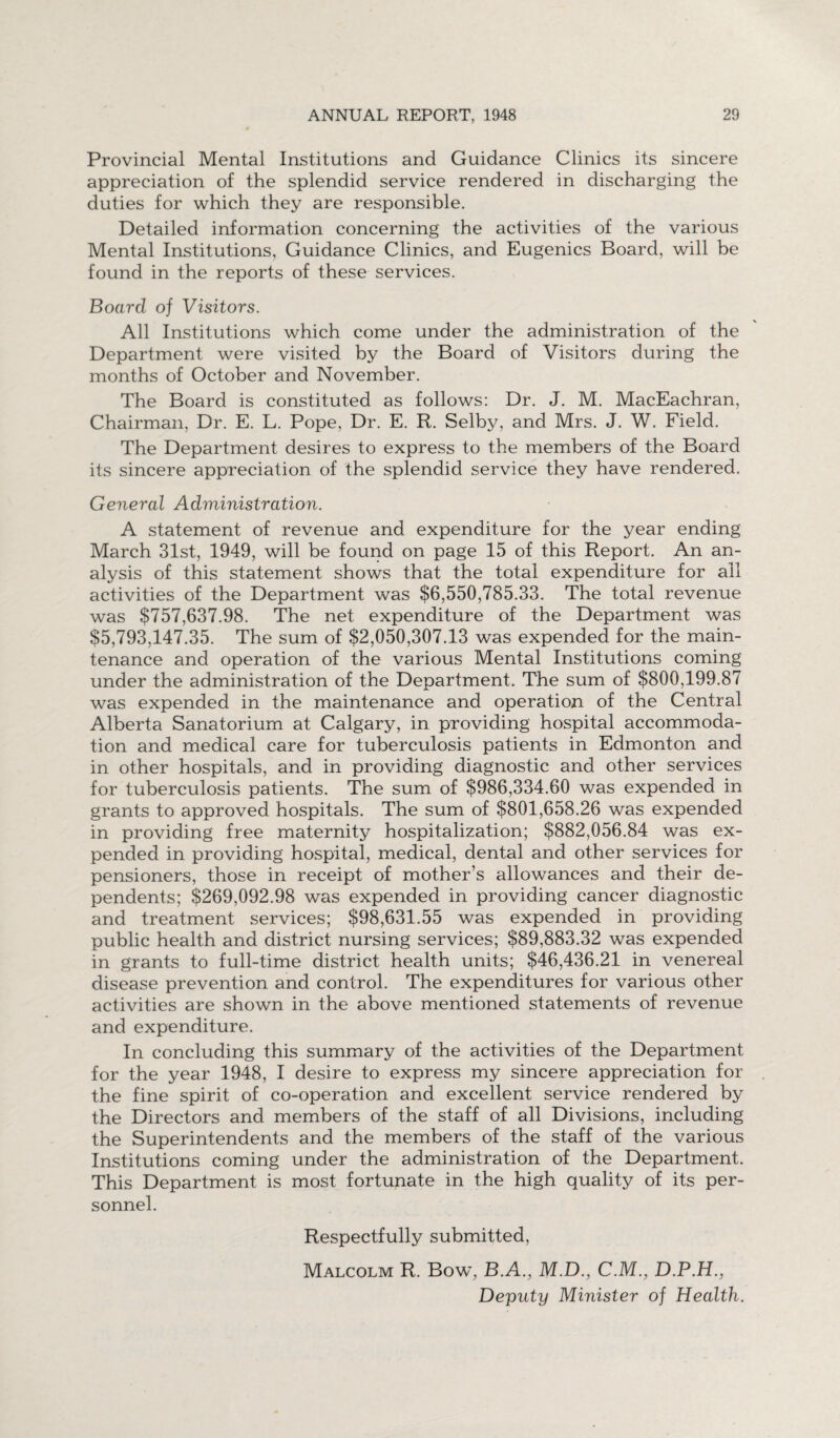 Provincial Mental Institutions and Guidance Clinics its sincere appreciation of the splendid service rendered in discharging the duties for which they are responsible. Detailed information concerning the activities of the various Mental Institutions, Guidance Clinics, and Eugenics Board, will be found in the reports of these services. Board of Visitors. All Institutions which come under the administration of the Department were visited by the Board of Visitors during the months of October and November. The Board is constituted as follows: Dr. J. M. MacEachran, Chairman, Dr. E. L. Pope, Dr. E. R. Selby, and Mrs. J. W. Field. The Department desires to express to the members of the Board its sincere appreciation of the splendid service they have rendered. General Administration. A statement of revenue and expenditure for the year ending March 31st, 1949, will be found on page 15 of this Report. An an¬ alysis of this statement shows that the total expenditure for ail activities of the Department was $6,550,785.33. The total revenue was $757,637.98. The net expenditure of the Department was $5,793,147.35. The sum of $2,050,307.13 was expended for the main¬ tenance and operation of the various Mental Institutions coming under the administration of the Department. The sum of $800,199.87 was expended in the maintenance and operation of the Central Alberta Sanatorium at Calgary, in providing hospital accommoda¬ tion and medical care for tuberculosis patients in Edmonton and in other hospitals, and in providing diagnostic and other services for tuberculosis patients. The sum of $986,334.60 was expended in grants to approved hospitals. The sum of $801,658.26 was expended in providing free maternity hospitalization; $882,056.84 was ex¬ pended in providing hospital, medical, dental and other services for pensioners, those in receipt of mother’s allowances and their de¬ pendents; $269,092.98 was expended in providing cancer diagnostic and treatment services; $98,631.55 was expended in providing public health and district nursing services; $89,883.32 was expended in grants to full-time district health units; $46,436.21 in venereal disease prevention and control. The expenditures for various other activities are shown in the above mentioned statements of revenue and expenditure. In concluding this summary of the activities of the Department for the year 1948, I desire to express my sincere appreciation for the fine spirit of co-operation and excellent service rendered by the Directors and members of the staff of all Divisions, including the Superintendents and the members of the staff of the various Institutions coming under the administration of the Department. This Department is most fortunate in the high quality of its per¬ sonnel. Respectfully submitted, Malcolm R. Bow, B.A., M.D., C.M., D.P.H., Deputy Minister of Health.