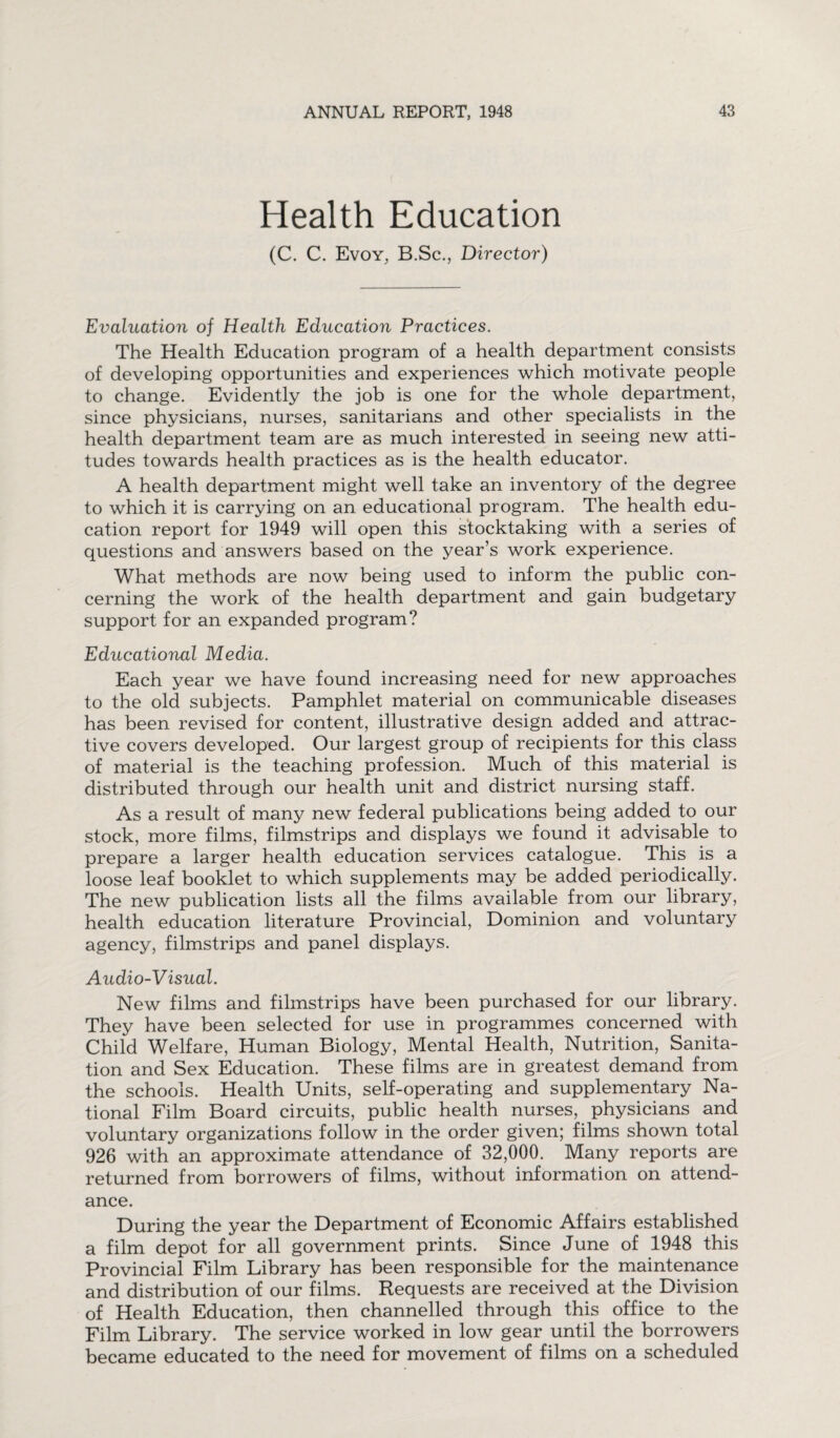 Health Education (C. C. Evoy, B.Sc., Director) Evaluation of Health Education Practices. The Health Education program of a health department consists of developing opportunities and experiences which motivate people to change. Evidently the job is one for the whole department, since physicians, nurses, sanitarians and other specialists in the health department team are as much interested in seeing new atti¬ tudes towards health practices as is the health educator. A health department might well take an inventory of the degree to which it is carrying on an educational program. The health edu¬ cation report for 1949 will open this stocktaking with a series of questions and answers based on the year’s work experience. What methods are now being used to inform the public con¬ cerning the work of the health department and gain budgetary support for an expanded program? Educational Media. Each year we have found increasing need for new approaches to the old subjects. Pamphlet material on communicable diseases has been revised for content, illustrative design added and attrac¬ tive covers developed. Our largest group of recipients for this class of material is the teaching profession. Much of this material is distributed through our health unit and district nursing staff. As a result of many new federal publications being added to our stock, more films, filmstrips and displays we found it advisable to prepare a larger health education services catalogue. This is a loose leaf booklet to which supplements may be added periodically. The new publication lists all the films available from our library, health education literature Provincial, Dominion and voluntary agency, filmstrips and panel displays. Audio-Visual. New films and filmstrips have been purchased for our library. They have been selected for use in programmes concerned with Child Welfare, Human Biology, Mental Health, Nutrition, Sanita¬ tion and Sex Education. These films are in greatest demand from the schools. Health Units, self-operating and supplementary Na¬ tional Film Board circuits, public health nurses, physicians and voluntary organizations follow in the order given; films shown total 926 with an approximate attendance of 32,000. Many reports are returned from borrowers of films, without information on attend¬ ance. During the year the Department of Economic Affairs established a film depot for all government prints. Since June of 1948 this Provincial Film Library has been responsible for the maintenance and distribution of our films. Requests are received at the Division of Health Education, then channelled through this office to the Film Library. The service worked in low gear until the borrowers became educated to the need for movement of films on a scheduled