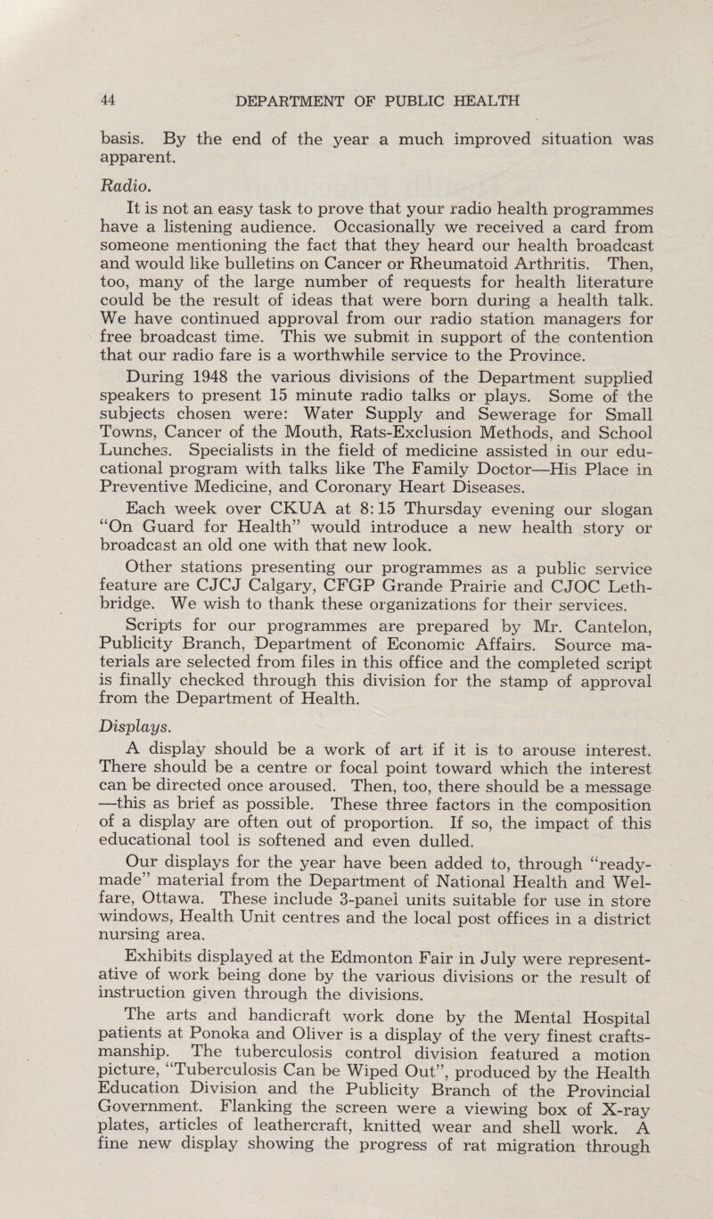 basis. By the end of the year a much improved situation was apparent. Radio. It is not an easy task to prove that your radio health programmes have a listening audience. Occasionally we received a card from someone mentioning the fact that they heard our health broadcast and would like bulletins on Cancer or Rheumatoid Arthritis. Then, too, many of the large number of requests for health literature could be the result of ideas that were born during a health talk. We have continued approval from our radio station managers for free broadcast time. This we submit in support of the contention that our radio fare is a worthwhile service to the Province. During 1948 the various divisions of the Department supplied speakers to present 15 minute radio talks or plays. Some of the subjects chosen were: Water Supply and Sewerage for Small Towns, Cancer of the Mouth, Rats-Exclusion Methods, and School Lunches. Specialists in the field of medicine assisted in our edu¬ cational program with talks like The Family Doctor—His Place in Preventive Medicine, and Coronary Heart Diseases. Each week over CKUA at 8:15 Thursday evening our slogan “On Guard for Health” would introduce a new health story or broadcast an old one with that new look. Other stations presenting our programmes as a public service feature are CJCJ Calgary, CFGP Grande Prairie and CJOC Leth¬ bridge. We wish to thank these organizations for their services. Scripts for our programmes are prepared by Mr. Cantelon, Publicity Branch, Department of Economic Affairs. Source ma¬ terials are selected from files in this office and the completed script is finally checked through this division for the stamp of approval from the Department of Health. Displays. A display should be a work of art if it is to arouse interest. There should be a centre or focal point toward which the interest can be directed once aroused. Then, too, there should be a message —this as brief as possible. These three factors in the composition of a display are often out of proportion. If so, the impact of this educational tool is softened and even dulled. Our displays for the year have been added to, through “ready¬ made” material from the Department of National Health and Wel¬ fare, Ottawa. These include 3-panel units suitable for use in store windows, Health Unit centres and the local post offices in a district nursing area. Exhibits displayed at the Edmonton Fair in July were represent¬ ative of work being done by the various divisions or the result of instruction given through the divisions. The arts and handicraft work done by the Mental Hospital patients at Ponoka and Oliver is a display of the very finest crafts¬ manship. The tuberculosis control division featured a motion picture, “Tuberculosis Can be Wiped Out”, produced by the Health Education Division and the Publicity Branch of the Provincial Government. Flanking the screen were a viewing box of X-ray plates, articles of leathercraft, knitted wear and shell work. A fine new display showing the progress of rat migration through