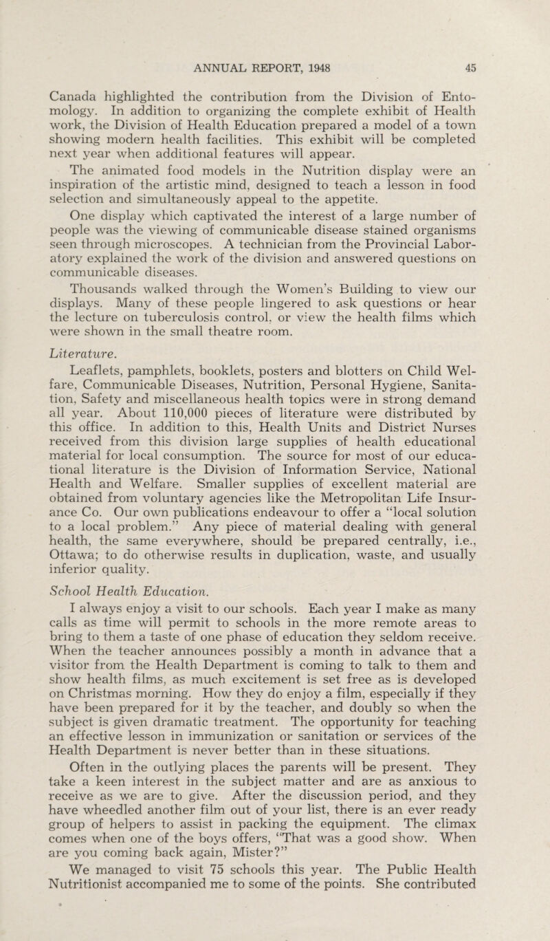 Canada highlighted the contribution from the Division of Ento¬ mology. In addition to organizing the complete exhibit of Health work, the Division of Health Education prepared a model of a town showing modern health facilities. This exhibit will be completed next year when additional features will appear. The animated food models in the Nutrition display were an inspiration of the artistic mind, designed to teach a lesson in food selection and simultaneously appeal to the appetite. One display which captivated the interest of a large number of people was the viewing of communicable disease stained organisms seen through microscopes. A technician from the Provincial Labor¬ atory explained the work of the division and answered questions on communicable diseases. Thousands walked through the Women’s Building to view our displays. Many of these people lingered to ask questions or hear the lecture on tuberculosis control, or view the health films which were shown in the small theatre room. Literature. Leaflets, pamphlets, booklets, posters and blotters on Child Wel¬ fare, Communicable Diseases, Nutrition, Personal Hygiene, Sanita¬ tion, Safety and miscellaneous health topics were in strong demand all year. About 110,000 pieces of literature were distributed by this office. In addition to this, Health Units and District Nurses received from this division large supplies of health educational material for local consumption. The source for most of our educa¬ tional literature is the Division of Information Service, National Health and Welfare. Smaller supplies of excellent material are obtained from voluntary agencies like the Metropolitan Life Insur¬ ance Co. Our own publications endeavour to offer a “local solution to a local problem.” Any piece of material dealing with general health, the same everywhere, should be prepared centrally, i.e., Ottawa; to do otherwise results in duplication, waste, and usually inferior quality. School Health Education. I always enjoy a visit to our schools. Each year I make as many calls as time will permit to schools in the more remote areas to bring to them a taste of one phase of education they seldom receive. When the teacher announces possibly a month in advance that a visitor from the Health Department is coming to talk to them and show health films, as much excitement is set free as is developed on Christmas morning. How they do enjoy a film, especially if they have been prepared for it by the teacher, and doubly so when the subject is given dramatic treatment. The opportunity for teaching an effective lesson in immunization or sanitation or services of the Health Department is never better than in these situations. Often in the outlying places the parents will be present. They take a keen interest in the subject matter and are as anxious to receive as we are to give. After the discussion period, and they have wheedled another film out of your list, there is an ever ready group of helpers to assist in packing the equipment. The climax comes when one of the boys offers, “That was a good show. When are you coming back again, Mister?” We managed to visit 75 schools this year. The Public Health Nutritionist accompanied me to some of the points. She contributed