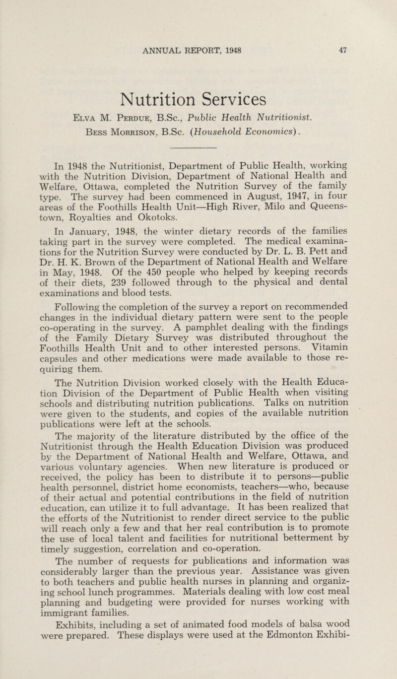 Nutrition Services Elva M. Perdue, B.Sc., Public Health Nutritionist. Bess Morrison, B.Sc. (Household Economics). In 1948 the Nutritionist, Department of Public Health, working with the Nutrition Division, Department of National Health and Welfare, Ottawa, completed the Nutrition Survey of the family type. The survey had been commenced in August, 1947, in four areas of the Foothills Health Unit—High River, Milo and Queens¬ town, Royalties and Okotoks. In January, 1948, the winter dietary records of the families taking part in the survey were completed. The medical examina¬ tions for the Nutrition Survey were conducted by Dr. L. B. Pett and Dr. H. K. Brown of the Department of National Health and Welfare in May, 1948. Of the 450 people who helped by keeping records of their diets, 239 followed through to the physical and dental examinations and blood tests. Following the completion of the survey a report on recommended changes in the individual dietary pattern were sent to the people co-operating in the survey. A pamphlet dealing with the findings of the Family Dietary Survey was distributed throughout the Foothills Health Unit and to other interested persons. Vitamin capsules and other medications were made available to those re¬ quiring them. The Nutrition Division worked closely with the Health Educa¬ tion Division of the Department of Public Health when visiting schools and distributing nutrition publications. Talks on nutrition were given to the students, and copies of the available nutrition publications were left at the schools. The majority of the literature distributed by the office of the Nutritionist through the Health Education Division was produced by the Department of National Health and Welfare, Ottawa, and various voluntary agencies. When new literature is produced or received, the policy has been to distribute it to persons—public health personnel, district home economists, teachers—who, because of their actual and potential contributions in the field of nutrition education, can utilize it to full advantage. It has been realized that the efforts of the Nutritionist to render direct service to the public will reach only a few and that her real contribution is to promote the use of local talent and facilities for nutritional betterment by timely suggestion, correlation and co-operation. The number of requests for publications and information was considerably larger than the previous year. Assistance was given to both teachers and public health nurses in planning and organiz¬ ing school lunch programmes. Materials dealing with low cost meal planning and budgeting were provided for nurses working with immigrant families. Exhibits, including a set of animated food models of balsa wood were prepared. These displays were used at the Edmonton Exhibi-