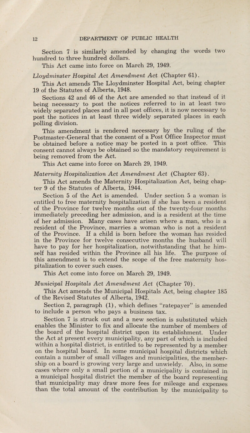 Section 7 is similarly amended by changing the words two hundred to three hundred dollars. This Act came into force on March 29, 1949. Lloydminster Hospital Act Amendment Act (Chapter 61). This Act amends The Lloydminster Hospital Act, being chapter 19 of the Statutes of Alberta, 1948. Sections 42 and 46 of the Act are amended so that instead of it being necessary to post the notices referred to in at least two widely separated places and in all post offices, it is now necessary to post the notices in at least three widely separated places in each polling division. This amendment is rendered necessary by the ruling of the Postmaster-General that the consent of a Post Office Inspector must be obtained before a notice may be posted in a post office. This consent cannot always be obtained so the mandatory requirement is being removed from the Act. This Act came into force on March 29, 1949. Maternity Hospitalization Act Amendment Act (Chapter 63). This Act amends the Maternity Hospitalization Act, being chap¬ ter 9 of the Statutes of Alberta, 1944. Section 5 of the Act is amended. Under section 5 a woman is entitled to free maternity hospitalization if she has been a resident of the Province for twelve months out of the twenty-four months immediately preceding her admission, and is a resident at the time of her admission. Many cases have arisen where a man, who is a resident of the Province, marries a woman who is not a resident of the Province. If a child is born before the woman has resided in the Province for twelve consecutive months the husband will have to pay for her hospitalization, notwithstanding that he him¬ self has resided within the Province all his life. The purpose of this amendment is to extend the scope of the free maternity hos¬ pitalization to cover such cases. This Act come into force on March 29, 1949. Municipal Hospitals Act Amendment Act (Chapter 70). This Act amends the Municipal Hospitals Act, being chapter 185 of the Revised Statutes of Alberta, 1942. Section 2, paragraph (1), which defines “ratepayer” is amended to include a person who pays a business tax. Section 7 is struck out and a new section is substituted which enables the Minister to fix and allocate the number of members of the board of the hospital district upon its establishment. Under the Act at present every municipality, any part of which is included within a hospital district, is entitled to be represented by a member on the hospital board. In some municipal hospital districts which contain a number of small villages and municipalities, the member¬ ship on a board is growing very large and unwieldy. Also, in some cases where only a small portion of a municipality is contained in a municipal hospital district the member of the board representing that municipality may draw more fees for mileage and expenses than the total amount of the contribution by the municipality to